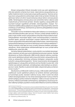 88 4 Oman sukupuolen kokeminen
Omaan sukupuoleen liittyvä vierauden tunto saa usein ajattelemaan,
että olen jotenkin erilainen kuin toiset. Jäsennämme sukupuoltamme ver-
taillen itseämme toisiin mutta myös omaan peilikuvaamme. Teemme vertai-
luja oman sukupuolemme aistituntojen sekä minän ja toisten ihmisten ob-
jektiivisen kehon eli silmin havainnoitavissa olevan kehon ominaisuuksien
välillä. Tämäntapaisia ominaisuuksia ovat esimerkiksi kehon rakenne sekä
maskuliiniset ja feminiiniset piirteet. Vertailu tapahtuu sukupuolille kult-
tuurisesti luotujen tyypillisten piirteiden, stereotypioiden, mukaan. Tun-
nistamme todellisuudessa paljastuvia sukupuoliin liittyviä piirteitä, teemme
erotteluja ja luokitteluja, harkitsemme ja teemme johtopäätöksiä omasta
sukupuolestamme.
Vierauden tunnon herättämä erilaisuuden kokemus on transsukupuo-
lisilla selontekovelvollisuuden perusta. Ihminen yrittää selittää itselleen ja
joskus myös toisille omaan sukupuoleensa liittyvää erilaista kokemustaan.
Sukupuoleltaan moninaiset lapset, kuten transsukupuoliset ja intersuku-
puoliset lapset, pyrkivät havaintojen mukaan pikemminkin salailemaan
omaan sukupuoleen liittyvää erilaisuuden kokemustaan. Useimmista trans-
sukupuolisista lapsista ja nuorista on kehittynyt varsin taitavia salailijoita250
.
Tämä ei tarkoita, että lapsi tai nuori ei kokisi olevansa itselleen selonteko-
velvollinen. Oman kokemuksen selittämisellä lapsi tai nuori yrittää hallita
todellisuutta, jossa hän elää.
Vertailua tekevät kaikenikäiset, mutta etenkin murrosiässä stereotypi-
oiden mukainen vertailu saa nuoren elämässä korostuneen aseman. George
Abrahamsin ja Sheila Ahlbrandin 2000 teinille tekemä tutkimus osoittaa,
että nuoret ajattelevat yleisesti sekä omaa että toisten sukupuolisena ole-
mista ja sukupuolten toimintaa suhteessa biologisen sukupuolen avulla
luotuihin sukupuolistereotypioihin. Teinien tavanomaista stereotyyppistä
ajattelutapaa eri sukupuolten piirteistä voisi karrikoiden kuvata näin: että
miehet ovat yleisesti pidempiä, voimakkaampia rakenteeltaan ja vahvem-
pia kuin naiset. Naisilla on pienemmät kädet, lyhyemmät jalat ja erilainen
rinnan muoto.251
Abrahamsin ja Ahlbrandin tutkimus kuvaa, millä tavalla tutkimukseen
osallistuvat nuoret ajattelivat poikana tai tyttönä olemisen parhaimpia
ja huonoimpia puolia. Samaten tutkimus kuvaa, miten nuoret itse olivat
tulleet stereotypisoiduksi tai itse olivat stereotypisoineet muita ja mitä he
pitivät tyttöjä ja poikia erottavina tekijöinä. Lisäksi se kuvaa nuorten ker-
tomana, millaisia ovat heidän vanhempiensa, opettajiensa, koulunsa ja me-
dian näkemys tyttöjen ja poikien eroista sekä millaisina nuoret kuvittelevat
250	 Sosiologi ja Helsingin Transtukipisteen erityissosiaalityöntekijä Maarit Huuska totesi TransHel-
sinki 2004 Sukupuoleltaan moninaisten lasten tunnistaminen ja tukeminen -seminaarissa
alustuksessaan “Sukupuoleltaan epätavallisten lasten ja nuorten tunnistaminen ja tuen tarpeet”,
että tunnistaminen ja tuen tarpeiden löytäminen on lapsen ja nuoren omaa sukupuolta koskevien
tuntojen salailun vuoksi äärimmäisen vaikeaa. Tämä on Huuskan mukaan todettu myös useissa
translapsia koskevissa kansainvälisissä tutkimuksissa.
251	 Abrahams ja Ahlbrand 2003, 18.
 