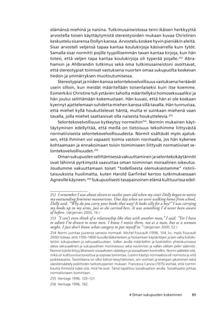 894 Oman sukupuolen kokeminen
elämänsä miehinä ja naisina. Tutkimusaineistossa teini-ikäisen herkkyyttä
arvostella toisen käyttäytymistä stereotyioiden mukaan kuvaa Christinen
keskustelu sisarensa Dollyn kanssa. Arvostelu koskee hyvin pieniäkin eleitä.
Sisar arvosteli veljensä tapaa kantaa koulukirjoja käsivarrella kuin tytöt.
Samalla sisar normitti pojille tyypillisemmän tavan kantaa kirjoja, kun hän
totesi, että veljen tapa kantaa koulukirjoja oli typerää pojalle.252
Abra-
hamsin ja Ahlbrandin tutkimus sekä oma tutkimusaineistoni osoittavat,
että stereotypiat toimivat vastuksena nuorten omaa sukupuolta koskevan
tiedon ja ymmärryksen muotoutumisessa.
Stereotypiat ja niiden kanssa selontekovelvollisuus vastuksena heräävät
usein silloin, kun meidät määritellään toisenlaiseksi kuin itse koemme.
Esimerkiksi Christine tuli ystävien taholta määritellyksi homoseksuaaliksi ja
hän joutui selittämään kokemustaan. Hän kuvasi, että hän ei ole koskaan
kyennyt ajattelemaan suhdetta miehen kanssa sillä tavalla. Hän tunnustaa,
että miehet kyllä houkuttelevat häntä, mutta ei suinkaan miehenä vaan
tavalla, jolla miehet saattaisivat olla naisesta houkuttelevia.253
Selontekovelvollisuus kytkeytyy normeihin254
. Normin mukainen käyt-
täytyminen edellyttää, että meillä on tietoisuus tekoihimme liittyvästä
normatiivisesta selontekovelvollisuudesta. Normit sisältävät myös ajatuk-
sen, että ihminen voi vapaasti toimia vastoin normaalia, jos hän kykenee
kohtaamaan ja ennakoimaan toisin toimimiseen liittyvät normatiiviset se-
lontekovelvollisuudet.255
Oman sukupuolen selittämisessä vakuuttaminen ja selontekokäytännöt
ovat lähinnä pyrkimystä saavuttaa oman toiminnan moraalinen oikeutus.
Joudumme vakuuttamaan toiset ”todellisesta olemuksestamme” ristirii-
taisuuksista huolimatta, kuten Harold Garfinkel kertoo tutkimuksessaan
Agnesille käyneen.256
Sukupuolisesti tasapainoinen elämä kulttuurissa edel-
252	 I remember I was about eleven or twelve years old when my sister Dolly began to notice
my outstanding feminine mannerisms. One day when we were walking home from school,
Dolly said, ”Why do you carry your books that way? It looks silly for a boy!” I was carrying
my books up in my arms, just as she carried hers. It was something I’d never been aware
of before. (Jørgensen 2000, 16.)
253	 ”I can’t even think of a relationship like that with another man,” I said. ”Yet I have
to admit I’m drawn to some men. I know I notice them, not as a man, but as a woman
might. I just don’t know what category to put myself in.” (Jørgensen 2000, 52.)
254	 Normi juontaa juurensa sanasta normaali. Michel Foucault (1998, 104; ks. myös Foucault
2000) toteaa, että 1700–1800-luvuilla lääketieteen ja hoitamisen käytäntöjen ja lain valta kohdis-
tettiin sukupuoleen ja seksuaalisuuteen. Vallan avulla määriteltiin ja luokiteltiin yhteiskunnassa
oleva seksuaalinen ja sukupuolinen moninaisuus sekä nautinnon ja vallan välisen pelin säännöt. 
Normin käsite liittyy läheisesti sosiaaliseen säätelyyn ja sosiaaliseen kontrolliin. Normi säätelee sitä,
mikä on kulttuurissa toivottua ja sopivaa toimintaa. Luotiin käsitys normaalista eli normista ja siitä
poikkeavasta. Tavoitteena on ollut kehon kesyttäminen, sen voimien ja energian jakaminen sekä
väestönsäätely poliittisten tarkoitusperien mukaan. Francesca Cancia (1975) esittää, että normin
kautta ihmisistä tulee sitä, mitä he ovat. Tämä tapahtuu sosialisaation avulla. Sosialisaatio johtaa
normatiiviseen toimintaan.
255	 Heritage 1996, 120–121.
256	 Heritage 1996, 182.
 