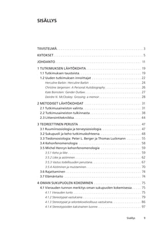 Sisällys
SISÄLLYS
Tiivistelmä. .  .  .  .  .  .  .  .  .  .  .  .  .  .  .  .  .  .  .  .  .  .  .  .  .  .  .  .  .  .  .  .  .  .  .  .  .  .  .  .  .  .  .  .  .  .  . 3
KIITOKSET. .  .  .  .  .  .  .  .  .  .  .  .  .  .  .  .  .  .  .  .  .  .  .  .  .  .  .  .  .  .  .  .  .  .  .  .  .  .  .  .  .  .  .  .  .  .  .  .  . 5
JOHDANTO. .  .  .  .  .  .  .  .  .  .  .  .  .  .  .  .  .  .  .  .  .  .  .  .  .  .  .  .  .  .  .  .  .  .  .  .  .  .  .  .  .  .  .  .  .  .  . 11
1 TUTKIMUKSEN LÄHTÖKOHTA. .  .  .  .  .  .  .  .  .  .  .  .  .  .  .  .  .  .  .  .  .  .  .  .  .  .  .  .  .  . 19
1.1 Tutkimuksen taustoista. .  .  .  .  .  .  .  .  .  .  .  .  .  .  .  .  .  .  .  .  .  .  .  .  .  .  .  .  .  .  .  .  .  . 19
1.2 Uuden tutkimuksen innoittajat. .  .  .  .  .  .  .  .  .  .  .  .  .  .  .  .  .  .  .  .  .  .  .  .  .  .  . 22
Herculine Barbin: Herculine Barbin . .  .  .  .  .  .  .  .  .  .  .  .  .  .  .  .  .  .  .  .  .  .  .  .  .  .  .  . 24
Christine Jørgensen: A Personal Autobiography. .  .  .  .  .  .  .  .  .  .  .  .  .  .  .  .  .  .  .  . 26
Kate Bornstein: Gender Outlaw. . . . . . . . . . . . . . . . . . . . . . . . . . . . . . . 27
Deirdre N. McCloskey: Grossing: a memoir. .  .  .  .  .  .  .  .  .  .  .  .  .  .  .  .  .  .  .  .  .  .  . 28
2 METODISET LÄHTÖKOHDAT . .  .  .  .  .  .  .  .  .  .  .  .  .  .  .  .  .  .  .  .  .  .  .  .  .  .  .  .  .  .  . 31
2.1 Tutkimusaineiston valinta. .  .  .  .  .  .  .  .  .  .  .  .  .  .  .  .  .  .  .  .  .  .  .  .  .  .  .  .  .  .  .  . 31
2.2 Tutkimusaineiston tulkinnasta. .  .  .  .  .  .  .  .  .  .  .  .  .  .  .  .  .  .  .  .  .  .  .  .  .  .  .  . 38
2.3 Litterointitekniikka. .  .  .  .  .  .  .  .  .  .  .  .  .  .  .  .  .  .  .  .  .  .  .  .  .  .  .  .  .  .  .  .  .  .  .  .  . 44
3 TEOREETTINEN PERUSTA. .  .  .  .  .  .  .  .  .  .  .  .  .  .  .  .  .  .  .  .  .  .  .  .  .  .  .  .  .  .  .  .  .  . 47
3.1 Ruumiinsosiologia ja terveyssosiologia. .  .  .  .  .  .  .  .  .  .  .  .  .  .  .  .  .  .  .  .  .  . 47
3.2 Sukupuoli ja keho tutkimuskohteena. . . . . . . . . . . . . . . . . . . . . . . 48
3.3 Tiedonsosiologia: Peter L. Berger ja Thomas Luckmann. .  .  .  .  .  .  .  . 55
3.4 Kehonfenomenologia . .  .  .  .  .  .  .  .  .  .  .  .  .  .  .  .  .  .  .  .  .  .  .  .  .  .  .  .  .  .  .  .  .  . 58
3.5 Michel Henryn kehonfenomenologia . .  .  .  .  .  .  .  .  .  .  .  .  .  .  .  .  .  .  .  .  .  . 59
3.5.1 Keho ja liike. .  .  .  .  .  .  .  .  .  .  .  .  .  .  .  .  .  .  .  .  .  .  .  .  .  .  .  .  .  .  .  .  .  .  .  .  .  .  .  . 59
3.5.2 Liike ja aistiminen. .  .  .  .  .  .  .  .  .  .  .  .  .  .  .  .  .  .  .  .  .  .  .  .  .  .  .  .  .  .  .  .  .  .  .  . 62
3.5.3 Vastus todellisuuden perustana. .  .  .  .  .  .  .  .  .  .  .  .  .  .  .  .  .  .  .  .  .  .  .  .  .  .  . 67
3.5.4 Aistiminen ja muistaminen. .  .  .  .  .  .  .  .  .  .  .  .  .  .  .  .  .  .  .  .  .  .  .  .  .  .  .  .  .  . 70
3.6 Rajattaminen. .  .  .  .  .  .  .  .  .  .  .  .  .  .  .  .  .  .  .  .  .  .  .  .  .  .  .  .  .  .  .  .  .  .  .  .  .  .  .  .  . 74
3.7 Elämäntaito . .  .  .  .  .  .  .  .  .  .  .  .  .  .  .  .  .  .  .  .  .  .  .  .  .  .  .  .  .  .  .  .  .  .  .  .  .  .  .  .  .  . 74
4 OMAN SUKUPUOLEN KOKEMINEN. .  .  .  .  .  .  .  .  .  .  .  .  .  .  .  .  .  .  .  .  .  .  .  .  .  . 75
4.1 Vierauden tunnon merkitys oman sukupuolen kokemisessa. .  .  .  .  . 75
4.1.1 Vierauden tunto. .  .  .  .  .  .  .  .  .  .  .  .  .  .  .  .  .  .  .  .  .  .  .  .  .  .  .  .  .  .  .  .  .  .  .  .  . 75
4.1.2 Stereotypiat vastuksena. .  .  .  .  .  .  .  .  .  .  .  .  .  .  .  .  .  .  .  .  .  .  .  .  .  .  .  .  .  .  .  . 79
4.1.3 Stereotypiat ja selontekovelvollisuus vastuksena. .  .  .  .  .  .  .  .  .  .  .  .  .  .  .  . 86
4.1.4 Stereotypioiden kaksinainen luonne. .  .  .  .  .  .  .  .  .  .  .  .  .  .  .  .  .  .  .  .  .  .  .  . 97
 
