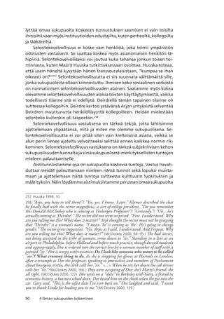 90 4 Oman sukupuolen kokeminen
lyttää omaa sukupuolta koskevan tunnustuksen saamisen ei vain toisilta
ihmisiltä vaan myös instituutioiden edustajilta, kuten perheeltä, kollegoilta
ja lääkäreiltä.
Selontekovelvollisuus ei koske vain henkilöä, joka toimii ympäristön
odotusten vastaisesti. Se saattaa koskea myös asianomaisen henkilön lä-
hipiiriä. Selontekovelvolliseksi voi joutua kuka tahansa jonkun toisen toi-
minnasta, kuten Maarit Huuska tutkimuksessaan osoittaa. Huuska toteaa,
että usein häneltä kysytään hänen transseuralaisistaan, ”kumpaa se ihan
oikeasti on?”257
Selontekovelvollisuutta ei siis suunnata välttämättä sille,
jonka sukupuolesta ollaan kiinnostuttu. Ihmisen koko sosiaalinen verkosto
on normatiivisen selontekovelvollisuuden alainen. Saatamme myös kokea
olevamme selontekovelvollisuuden alaisia toisten käyttäytymisestä, vaikka
todellisesti tilanne sitä ei edellytä. Deirdrellä tämän tapainen tilanne oli
suhteessa kollegoihin. Deirdre kertoo ystävänsä Arjon yrityksistä selventää
Deirdren muuttunutta henkilöllisyyttä kollegoilleen. Heidän mielestään
selonteko kuitenkin oli tarpeeton.258
Selontekovelvollisuus vastuksena on tärkeä tekijä, jotta lähtisimme
ajattelemaan ylipäätänsä, mitä ja miten me olemme sukupuolisena. Se-
lontekovelvollisuutta ei voi pitää siten vain kielteisenä asiana, vaikka se
alun perin lienee ajateltu velvoitteeksi selittää ennen kaikkea normin rik-
kominen. Selontekovelvollisuus vastuksena on tärkeä subjektiivisen kehon
sukupuolisuuden kannalta ja siinä sukupuolisesti merkityksellisten tuntojen
mieleen palauttamiselle.
Aistitunnoistamme osa on sukupuolta koskevia tuntoja. Vastus havah-
duttaa meidät palauttamaan mieleen nämä tunnot sekä lopuksi muista-
maan ja ajattelemaan näitä tuntoja suhteessa kulttuurin luokituksiin ja
määrityksiin. Näin löydämme aistimuksistamme perustan omaa sukupuolta
257	 Huuska 1998, 10.
258	 ”Arjo, you have to tell them!”/ ”Yes, yes, I know. Later.” Klamer described the chat
he finally had with the rector magnificus, a sort of college president. ”Do you remember
this Donald McCloskey who is coming as Tinbergen Professor?”/ ”Certainly.”/ ”Uh....he’s
actually coming as ’Deirdre’.” The rector did not seem surprised. ”Fine. I understand. Why
are you telling me this? What does it matter?” Arjo thought the rector must not be grasping
that ”Deirdre” is a woman’s name. ”I mean ’he’ is coming as ’she’. He’s going to change
gender.” The rector grew impatient. ”Yes, Arjo, as I said, I understand. And I repeat: Why
are you telling me this? What does it matter?” (McCloskey 2000, 94–95.) The bad stories,
not being accepted in the tribe of woman, come down to ”sir.” Standing in a line at an
airport in Philadelphia, before Holland and before much practice, though dressed modestly
and appropriately, Dee is ordered into the correct line by a woman member of staff with a
pointed ”sir.” Dee is weepy with vexation: Do I look like someone who wants to be called
”sir”? What crummy thing to do. As she is shopping for gloves at Harrods in London,
after a triumph as Dee the professor, speaking to journalists and members of Parliament
about bourgeois virtue, the clerk calls her ”sir.” ... When he sets her down the cab driver
calls her ”sir.” (McCloskey 2000, 166.) They were accepting of Dee: she’s Marty’s friend; she
all right. (McCloskey 2000, 127). Dee went on a ”date” in Berkeley with Gary, a friend in
economic history, a business school dean. Dee kissed him on the cheek when she got into the
car. Gary said, ”This is the safest date I’ve ever been on.” Dee laughed and said, ”I want
you to thank Linda for leading you to me.” (McCloskey 2000, 129.)
 