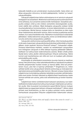 914 Oman sukupuolen kokeminen
kokevalle tiedolle ja sen ymmärryksen muotoutumiselle. Vasta sitten voi
alkaa sukupuolen tekeminen, tie kohti päätepistettä, ‘miehen’ ja ‘naisen’
sukupuoliluokkia.
Sukupuoli subjektiivisen kehon aistimuksena on eri asia kuin sukupuoli
biologisesti tai sosiaalisesti. Molemmat ovat kietoutuneina aistimuksiimme
siinä vaiheessa, kun annamme aistitunnoille merkityksen. Sosiaalista suku-
puolta voidaan tehdä ja sitä tehdään esimerkiksi stereotypioiden avulla,
kuten edellä olen esittänyt. Myös biologista sukupuolta voidaan tehdä
muuttamalla kehon hormonisuhteita. Jo ennen tekemistä keho on aistise-
na maailmassa. Michel Henryn mukaan keho on itsenäinen ja siten myös
ilman tiedostamista aktiivisesti toimiva. Keho muistaa ja palauttaa asioita
mieleen, kun vastus herättelee niitä. Tätä kehon muistamista ei voida tehdä
jälkikäteen. Vaikka tekisimme sukupuolta, emme voi tehdä kehoon tallen-
tunutta aistituntoa sukupuolesta uudelleen.
Sukupuolen aistitunnoissa saattaa piillä selitys, miksi transsukupuolisia
ei ole saatu luopumaan sukupuolenkorjaushalustaan pitkienkään yritysten
jälkeen, kuten psykiatri Veronica Pimenoff toteaa259
. Sukupuolen subjek-
tiivisessa kokemisessa mieheksi, naiseksi tai vastakkaiseen sukupuoleen
kuin biologinen sukupuoli ei ehkä olekaan kysymys pelkästään lääketie-
teellisesti tai kulttuurisesti todennettavista asioista. Niiden ohella pitäisi
löytää keino tutkia yksilön elämismaailmaan liittyviä aistituntoja. Nämä
tunnot ovat tavoitettavissa vain siltä osin kuin ne tuodaan julki yhteisen
puhetodellisuuden avulla.
Kirjoittajilla oli ylitettävänä monenlaisia muureja itsensä ja maailman
kanssa. Herculine kuvaa, miten selontekovelvollisuus vastuksena muodostui
hänelle pohjattomaksi kuiluksi toisten ja itsensä välillä. Siitä tuli jonkin-
lainen muuri, jota hän ei kyennyt ylittämään.260
Ongelmana on, miten
selittää toisille omia sukupuolisesti tärkeitä aistituntoja ja niistä jäsennet-
tyjä kokemuksia puhetodellisuuden keinoin. Monesti omassa itsessä oleva
subjektiivinen tunto kääntyy sellaisten tekijöiden ja asioiden selittämiseksi,
jotka ovat toisten ihmisten ulkoisesti ja objektiivisesti havaittavissa, koska
voimme selittää vain asioita, jotka ovat selostettavissa ja toisten havaitta-
vissa261
.
Subjektiivisen kehon aistikokemukset katoavat vastuksessa, kun käsit-
teellistämme kokemuksemme kulttuurissa luotujen määritysten ja luokitus-
ten avulla. Siten kuvaukset tunnoistamme saavat Michel Henryn mukaan
objektiiviseen ja orgaaniseen kehoon viittaavat merkitykset262
. Kehon nämä
piirteet ovat konkreettisia, ja siten ne joskus auttavat mutta useimmin
harhauttavat sukupuoleen liittyvien subjektiivisten kokemusten selosta-
259	 Pimenoff 1997, 61.
260	 There is an abyss between them and myself, a barrier that cannot be crossed ...
(Barbin 1980, 102).
261	 Heritage 1996, 121.
262	 Henry 1997, 107–109.
 