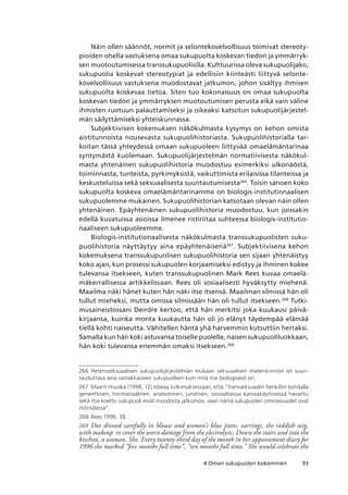934 Oman sukupuolen kokeminen
Näin ollen säännöt, normit ja selontekovelvollisuus toimivat stereoty-
pioiden ohella vastuksena omaa sukupuolta koskevan tiedon ja ymmärryk-
sen muotoutumisessa transsukupuolisilla. Kulttuurissa oleva sukupuolijako,
sukupuolia koskevat stereotypiat ja edellisiin kiinteästi liittyvä selonte-
kovelvollisuus vastuksena muodostavat jatkumon, johon sisältyy ihmisen
sukupuolta koskevaa tietoa. Siten tuo kokonaisuus on omaa sukupuolta
koskevan tiedon ja ymmärryksen muotoutumisen perusta eikä vain väline
ihmisten ruotuun palauttamiseksi ja oikeaksi katsotun sukupuolijärjestel-
män säilyttämiseksi yhteiskunnassa.
Subjektiivisen kokemuksen näkökulmasta kysymys on kehon omista
aistitunnoista nousevasta sukupuolihistoriasta. Sukupuolihistorialla tar-
koitan tässä yhteydessä omaan sukupuoleen liittyvää omaelämäntarinaa
syntymästä kuolemaan. Sukupuolijärjestelmän normatiivisesta näkökul-
masta yhtenäinen sukupuolihistoria muodostuu esimerkiksi ulkonäöstä,
toiminnasta, tunteista, pyrkimyksistä, vaikuttimista erilaisissa tilanteissa ja
keskusteluissa sekä seksuaalisesta suuntautumisesta266
. Toisin sanoen koko
sukupuolta koskeva omaelämäntarinamme on biologis-institutionaalisen
sukupuolemme mukainen. Sukupuolihistorian katsotaan olevan näin ollen
yhtenäinen. Epäyhtenäinen sukupuolihistoria muodostuu, kun joissakin
edellä kuvatuissa asioissa ilmenee ristiriitaa suhteessa biologis-institutio-
naaliseen sukupuoleemme.
Biologis-institutionaalisesta näkökulmasta transsukupuolisten suku-
puolihistoria näyttäytyy aina epäyhtenäisenä267
. Subjektiivisena kehon
kokemuksena transsukupuolisen sukupuolihistoria sen sijaan yhtenäistyy
koko ajan, kun prosessi sukupuolen korjaamiseksi edistyy ja ihminen kokee
tulevansa itsekseen, kuten transsukupuolinen Mark Rees kuvaa omaelä-
mäkerrallisessa artikkelissaan. Rees oli sosiaalisesti hyväksytty miehenä.
Maailma näki hänet kuten hän näki itse itsensä. Maailman silmissä hän oli
tullut mieheksi, mutta omissa silmissään hän oli tullut itsekseen.268
Tutki-
musaineistossani Deirdre kertoo, että hän merkitsi joka kuukausi päivä-
kirjaansa, kuinka monta kuukautta hän oli jo elänyt täydempää elämää
tiellä kohti naiseutta. Vähitellen häntä yhä harvemmin kutsuttiin herraksi.
Samalla kun hän koki astuvansa toiselle puolelle, naisen sukupuoliluokkaan,
hän koki tulevansa enemmän omaksi itsekseen.269
266	 Heteroseksuaalisen sukupuolijärjestelmän mukaan seksuaalisen mielenkiinnon on suun-
tauduttava aina vastakkaiseen sukupuoleen kuin mitä itse biologisesti on.
267	 Maarit Huuska (1998, 12) toteaa tutkimuksessaan, että ”transseksuaalin henkilön kohdalla
geneettinen, hormonaalinen, anatominen, juridinen, sosiaalisessa kanssakäymisessä havaittu
sekä itse koettu sukupuoli eivät muodosta jatkumoa, vaan nämä sukupuolen ominaisuudet ovat
ristiriidassa”.
268	 Rees 1996, 38.
269	 Dee dressed carefully in blouse and women’s blue jeans, earrings, the reddish wig,
with makeup to cover the worst damage from the electrolysis. Down the stairs and into the
kitchen, a woman, She. Every twenty-third day of the month in her appointment diary for
1996 she marked ”five months full time”, ”ten months full time.” She would celebrate the
 