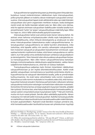 94 4 Oman sukupuolen kokeminen
Sukupuolihistorian epäyhtenäisyyteen ja yhtenäisyyteen liittyvään kes-
kusteluun tuovat mielenkiintoisen näkökulman myös intersukupuoliset,
joilla syntymän jälkeen on todettu olevan molempien sukupuolien ominai-
suuksia. Intersukupuoliset lapset eivät välttämättä edes opi määrittämään
sukupuoltaan alun perin orgaanisten merkkien mukaan, koska biologiset
merkit eivät ole heillä itsestään selvästi joko tai. Näin ollen voisi olettaa,
että he oppivat aistimaan sukupuolisen todellisuuden toisella tavalla kuin
yksiselitteisesti ’tytön’ tai ’pojan’ sukupuoliluokkaan määritelty lapsi. Mikä
tuo tapa on, sitä ei tällä tutkimuksella pystytä kuvaamaan.
Intersukupuolisten kehot ovat aistivia kuten kenen tahansa kehot. He
aistivat oman kehonsa erityislaatuisuuden ohella myös kaksijakoista su-
kupuolitodellisuutta, siihen liittyviä stereotypioita ja omaksuvat ne sekä
oman intersukupuolisen kokemuksensa osaksi sukupuolihistoriaansa. In-
tersukupuolisen sukupuolihistoria voi edetä hyvinkin yhtenäisenä, mikä
tarkoittaa, että lapselle valittu niin sanottu vahvempien sukupuolimerk-
kien mukainen sukupuoli ja sukupuoleen kasvattaminen onnistuvat. Lapsi
saattaa kuitenkin myöhemmin kokea, että hänen sukupuolensa on valittu
väärin, kun hän peilaa omia aistikokemuksiaan suhteessa sukupuolijakoon
ja stereotypioihin. Siten hänestä tulee aikuisuudessa sukupuoltaan korjaa-
va transsukupuolinen. Näin ollen hänen sukupuolihistoriansa katsotaan
biologis-institutionaalisesta näkökulmasta epäyhtenäiseksi, vaikka hänen
subjektiivinen kokemuksensa on, että hän on tulossa itsekseen.
Transsukupuolisuus paljastaa myös ihmisen toisenlaisen näkökulman
sukupuolihistoriaan ja sen myötä selontekovelvollisuuteen. Kaikki eivät
ajattele sukupuoltaan normatiivisena ja tavoittele jonkinlaista ehyttä su-
kupuolihistoriaa tai sukupuoli-identiteettiä tavalla, joilla se ymmärretään
kulttuurissamme. He eivät katso velvoitteeksi tulla normin mukaiseksi.
Velvoittavuus tulla normin mukaiseksi ei muodostu edes siitä, että transsu-
kupuoliset katsovat joissakin tilanteissa parhaimmaksi ratkaisuksi selostaa
sukupuolensa instituution edustajan normatiivisten odotusten mukaisesti.
Esimerkiksi Christine kertoo armeijan psykiatrin kysyneen häneltä, pitääkö
hän tytöistä. Christine tiesi, ettei halua tulla leimatuksi homoseksuaaliksi, ja
vastasi vastoin omaa kokemustaan kysymykseen kyllä.270
Hän piti miehistä,
mutta niin kuin naiset pitävät. Deirdre alkoi valehdella psykiatrille. Hänen
mukaansa niin tekivät kaikki transsukupuoliset. Kaikilla transsukupuolisilla
on mahdollisuus lukea tautiluokitusta transseksuaalisuuden määrittämises-
tä kuten psykiatreillakin. Psykiatrit eivät Deirdren mukaan ymmärrä sitä,
että transseksuaalisuuden tautiluokitus kuvaa vain yhteiskunnan myyttejä
full-time birthday on Thanksgiving, another reason to love that most lovable of American
holidays. ... But the exceptions, ”sir” or ”meneer,” become rarer and rarer. She has almost
crossed to the other side. (McCloskey 2000, 122, 166.)
270	 When the examining psychiatrist asked me, “Do you like girl?” I knew, as did every
other draftee, that the question was designed to weed out the men with homosexual proclivi-
ties. Therefore, I answered simply, “Yes.” (Jørgensen 2000, 30.)
 