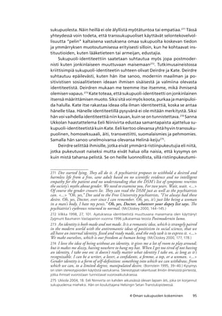 954 Oman sukupuolen kokeminen
sukupuolesta. Näin heillä ei ole älyllistä myötätuntoa tai empatiaa.271
Tässä
yhteydessä voin todeta, että transsukupuoliset käyttävät selontekovelvol-
lisuutta “pelin” kaltaisena vastuksena omaa sukupuolta koskevan tiedon
ja ymmärryksen muotoutumisessa erityisesti silloin, kun he kohtaavat ins-
tituutioiden, kuten lääketieteen tai armeijan, edustajia.
Sukupuoli-identiteettiin saatetaan suhtautua myös jopa postmoder-
nisti kuten jonkinlaiseen muuttuvaan maisemaan272
. Tutkimusaineistossa
kriittisimpiä sukupuoli-identiteetin suhteen olivat Deirdre ja Kate. Deirdre
suhtautuu epäilevästi, kuten hän itse sanoo, modernin maailman ja po-
sitivistisen sosiaalitieteen ideaan ihmisen sisäisestä ja valmiina olevasta
identiteetistä. Deirdren mukaan me teemme itse itsemme, mikä ihmisenä
olemisen vapaus.273
Kate toteaa, että sukupuoli-identiteetti on jonkinlainen
itsensä määrittämisen muoto. Siksi sitä voi myös koota, purkaa ja manipuloi-
da halulla. Kate itse rakastaa ideaa olla ilman identiteettiä, koska se antaa
hänelle tilaa. Hänelle identiteetillä pysyvänä ei ole mitään merkitystä. Siksi
hän voi vaihdella identiteettiä niin kauan, kuin se on tunnistettava.274
Sanna
Ukkolan haastattelema Eeli Niinivirta edustaa samantapaista ajattelua su-
kupuoli-identiteetistä kuin Kate. Eeli kertoo olevansa yhtä hyvin transsuku-
puolinen, homoseksuaali, äiti, transvestiitti, suomalaismies ja pehmomies.
Samalla hän sanoo unelmoivansa olevansa Helinä-keiju275
.
Deirdre selittää ihmisille, jotka eivät ymmärrä ristiinpukeutujia eli niitä,
jotka pukeutuvat naiseksi mutta eivät halua olla naisia, että kysymys on
kuin mistä tahansa pelistä. Se on heille luonnollista, sillä ristiinpukeutumi-
271	 Dee started lying. They all do it. A psychiatrist proposes to withhold a desired and
harmless life from a free, sane adult based on no scientific evidence and no intelligent
empathy for the patient and no understanding that the DSM’s list of symptoms rewrites
the society’s myths about gender. We need to examine you, For two years. Wait, wait. ...
Of course the gender crossers lie. They can read the DSM just as well as the psychiatrists
can. ... “Oh, yes,” Dee said to the Free University psychiatrists, “I’ve always had these
desire. Oh, yes, Doctor, ever since I can remember. Oh, yes, it’s just like being a woman
in a man’s body. I hate my penis.” Oh, yes, Doctor, whatever your dopey list says. The
psychiatrist’s eyebrows returned to normal. (McCloskey 2000, 144–145.)
272	 Vilkka 1998, 27, 101. Ajatuksessa identiteetistä muuttuvana maisemana olen käyttänyt
Zygmunt Baumanin Vastapainon vuonna 1996 julkaisemaa teosta Postmodernin lumo.
273	 An identity is both made and not made. It is a romantic idea, which is strangely paired
in the modern world with the antiromantic ideas of positivism in social science, that we
all have an internal identity, fixed and ready made, and the only task is to express it. ...
We make ourselves, which is our freedom as human being. (McCloskey 2000, 177, 178.)
274	 I love the idea of being without an identity, it gives me a lot of room to play around;
but it makes me dizzy, having nowhere to hang my hat. When I get too tired of not having
an identity, I take one on: it doesn’t really matter what identity I take on, as long as it’s
recognizable. I can be a writer, a lover, a confidante, a femme, a top, or a woman. ...
Gender identity is a form of self-definition: something into which we can withdraw, from
which we can, to a limited degree, manipulated desire. (Bornstein 1995, 39–40.) Kysymys
on siten stereotypioiden käytöstä vastuksena. Stereotypiat rakentuvat ilmiön ilmeisistä piirteistä,
jotka ihmiset vuorostaan tunnistavat vuorovaikutuksessa.
275	 Ukkola 2004, 18. Eeli Niinivirta on kahden aikuisiässä olevan lapsen äiti, joka on korjannut
sukupuolensa mieheksi. Hän on kouluttajana Helsingin Setan Transtukipisteessä.
 
