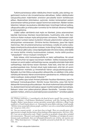 98 4 Oman sukupuolen kokeminen
Tutkimusaineistossa vallan näkökulma ilmeni tavalla, joka värittyy ne-
gatiivisesti mutta ei ole rinnastettavissa väkivaltaan. Vallan näkökulmaksi
sukupuolisuuteen määrittelen aineiston perusteella toisiin kohdistuvan
pilkan, ilkeämielisen leikinlaskun, syrjinnän, toisten toimenpiteet vastoin
asianomaisen tahtoa ja toisen vapaan toiminnan estämisen. Näiden toisten
tekemien tekojen seurauksena elämäkertojen kirjoittajat kokivat pelkoa,
ulkopuolisuuden ja erilaisuuden tunnetta tai he kokivat olevansa friikkejä
ja lainsuojattomia.
Lisäksi vallan värittämiä ovat myös ne tilanteet, joissa asianomainen
käyttää itseironiaa tilanteen keventämiseksi, huolimatta siitä, että itse-
ironia on Katen mukaan myös selviytymisen voimavara. Tilanteeseen sisäl-
tyvän pelon tunteen katson kuitenkin liittyvän pikemminkin valtaan kuin
selviytymisen voimavaraan. Christine kertoo tilanteesta, jossa hän käytti
itseironiaa. Hän oli ystäviensä kanssa ravintolassa. Listalla oli useita ruoka-
lajeja nimettynä kuuluisuuksien mukaan, kuten Bing Crosby -kerrosleipä ja
Frank Sinatran jälkiruoka. Listaa läpikäydessään Christine totesi, että täällä
on monia kohtia nimetty kuuluisuuksien mukaan, mutta sieltä puuttuu
“sekasalaatti” minun mukaani nimettynä.280
Kate toteaa, että transsukupuolisilla on kaksi vaihtoehtoa. He voivat
tehdä itsemurhan tai oppia nauramaan itselleen. Vaikka tosiasiassa Katen
mukaan on varsin paljon vaihtoehtoja nauraa, saa pelko etsimään lisää näitä
vaihtoehtoja. Kate kertoo toisen tilanteen. Kate koki, että hän oli varsin
puoleensavetävä mies. Ihmiset olivat myös todenneet, että hän oli varsin
hyvännäköinen mieheksi ja ihmettelivät hänen sukupuolenkorjaustaan.
Nykyään, kun hän liikkuu sukupuolten väliasemilla, on edelleen niitä, jotka
viehättyvät hänestä. Hänen ensimmäinen ajatuksensa on, millaisia pervoja
nämä ovatkaan, koska pitävät friikeistä.281
Sama pelko ajaa toiset ihmiset pitämään hauskaa tilanteessa, jossa he
kohtaavat transsukupuolisen. Deirdre kuvaa tilannetta, jossa hän kertoi
dekaanille transsukupuolisuudestaan. He olivat molemmat taloustieteilijöi-
tä, akateemisesti konservatiivejä ja vapaan markkinatalouden kannattajia.
Dekaani totesi ensi pökerryksensä jälkeen Deirdrelle: “Jumalan kiitos...
ajattelin hetken, että tunnustat kääntyneesi sosialistiksi!” Ja hetken päästä
280	 Without realizing it, I contributed to the fund of stories myself. One evening, I was
sitting in Rubens, a well-known Manhattan restaurant, with Jan Sterling and Paul
Douglas. Rubens’ menu features various specialties named after celebrities: a Bing Crosby
sandwich, a Frank Sinatra dessert, etc. Scanning the menu before ordering, I said casually,
”All these items named after famous people, and there’s not even a mixed salad named after
me.” (Jørgensen 2000, 233.)
281	 You can commit suicide – or you learn how to laugh. There are actually quite a few
opportunities to laugh, but fear keeps us from looking at those opportunities. (Bornstein 1995,
89.) I was not an unattractive man. People’s reactions to my gender change often included
the remonstrative, ”But you’re such a good-looking guy!” Nowadays, as I navigate the waters
between male and female, there are still people attracted to me. At first, my reaction was
fear: ”What kind of pervert,” I thought, ”would be attracted to freak like me?” (Bornstein
1995, 38.)
 