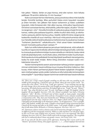 994 Oman sukupuolen kokeminen
hän jatkoi: “Odota. Sehän on jopa hienoa, että olet nainen. Voin leikata
palkkaasi 70 senttiin dollarista. Ei niin hauskaa.”
Kate vuorostaan kertoo tilanteesta, jossa juovuksissa oleva mies kadulla
kerjäsi ihmisiltä lantteja. Mies puhutteli Katea ensin kysyvästi rouvaksi
ja sitten herraksi. Sen jälkeen hän katsoi tarkemmin ja totesi uudelleen
kysyvästi, mikä ihmeessä olet. Hän alkoi nauraa, mitä jatkui loputtomasti.
Christine vuorostaan kertoo, että kaikilla, jotka hän tapasi, oli jokin “Christi-
ne Jørgensen -vitsi”. Vierailla ihmisillä oli vaikeuksia jakaa vitsejä Christinen
kanssa, vaikka joka paikassa kysyttiin, oletko kuullut tätä vitsiä, ja odotta-
matta vastausta alettiin kertoa juttua. Katelle näillä Christine Jørgenseniä
koskevilla vitseillä oli suuri merkitys. Hän kuuli niitä pukuhuoneissa silloin,
kun hänellä vielä oli keskiluokkaisena miehenä oman kuvauksensa mukaan
“kultainen jäsenkortti” valtakulttuuriin. Vitsit saivat Katen taistelemaan
kovasti transseksuaalisuuttaan vastaan.282
Kate tuo esille kokemukseensa perustuen käsityksensä, että valtakult-
tuurilla on tapana kontrolloida vähemmistöjä stereotypisoimalla. Leikinlas-
ku transsukupuolivähemmistöjen kustannuksella on riskitöntä, koska nämä
eivät ole järjestäytyneet, mutta Kate uskoo, että tilanne tulee muuttumaan.
Ristiinpukeutumista pelkäävät ihmiset käyttävät tavallisesti stereotypioita,
koska he eivät tiedä mitään. Niihin liittyy Dreirdren mukaan tuskin min-
käänlaista totuutta.283
Toisten toimenpiteitä vastoin asianomaisen tahtoa ja toisen vapaan toi-
minnan estämiseksi havainnollistaa muun muassa Dreirdren kokemus. Hän
kuvaa, miten hänen perheensä järjesti hänet kesken työpäivän chicagolai-
seen mielisairaalaan syistä, joiden tarkoitus ei ollut selvä edes toimenpiteen
toteuttajille284
. Syrjintää ja vapaan toiminnan estämistä taas havainnollistaa
282	 There was a large crowd of people avoiding an old man who was standing in the
middle of the passageway. I heard his voice up ahead, above the noise of the crowd. ”Sir,
twenty-five cents, please.” Or he’d say ”Lady, got a quarter?” I was reaching into my bag
for some change, just as the motion of the crow brought me almost face to face with him. He
was grimy. He stank of urine and wine. He looked right at me. ”Lady?” he said. ”Mister?”
he said. ”Say, what the fuck are you?” he said. And began to laugh. He laughed. And he
laughed. He just laughed. (Bornstein 1995, 88.) Almost everybody I met had a Christine
Jørgensen ” joke”. By then, I’d heard most of them myself, as many people, invariably
strangers seemed anxious to share them with me. Everywhere I went, someone would begin
a conservation with, ”Hey, have your heard this one?” Without waiting for an answer, he
would launch into the story. (Jørgensen 2000, 233.) Before I dealt with my gender change,
I had gold card membership in the dominant culture. To all appearances, I was a straight,
white, able-bodied, middle-class male. I fought so hard against being transsexual because
I heard all the teasing and jokes in the locker rooms. I saw people shudder or giggle when
they’d talk about Renee Richards or Christine Jørgensen. (Bornstein 1995, 61.)
283	 Dominant cultures tend to colonize and control minorities through stereotyping – it’s
no different with the transgender minority. Make us a joke and there’s no risk of our anger,
no fear we’ll raise some unified voice in protest, because we’re not organized. But that’s
changing. (Bornstein 1995, 60.) There is little truth in the stereotype argument. The crossphobe
who uses it ordinarily doesn’t know any gender crossers. (McCloskey 2000, 164).
284	 It was time for the first session of the afternoon, honoring Dee’s recent work in the
”rhetoric” of economic history, three papers of praise. ... ...a hotel employee hurried into
 