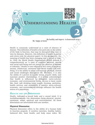 Understanding Healt
h
2
Health is commonly understood as a state of absence of
disease. This definition of health is focused only on the ability
of the body to function, that may be disrupted from time to
time by diseases. However, this definition of health is partial
and covers only the physical aspect. In this perspective, the
meaning of health has been changing over a period of time.
In 1948, the World Health Organization (WHO) defined it
comprehensively as “a state of complete physical, mental
and social well-being and not merely the absence of disease
or infirmity.” Health is now referred to as a state of physical,
mental, intellectual, emotional and social health and well-
being. It is the ability to adapt and manage physical, mental
and social challenges throughout life. Moreover, it is also
the ability of a person to handle stress, acquire skills, and
maintain positive relationships. It is widely acknowledged
that health is influenced by biological, socio-cultural,
economic, and environmental forces. Access to basic needs
like, food, safe drinking water supply, housing, sanitation,
health services and availability of positive socio-cultural,
economic, and environmental settings influence the health
status of a population.
Healt
h
and its Dimensions
Health, indicates a sound body and a sound mind. It is
multidimensional—the dimensions being physical, mental,
emotional, social, spiritual and environmental. All these
dimensions are interrelated with one another.
Physical Dimension
Physical dimension refers to the ability of a human body
to function properly. It involves exercises, healthy habits,
balanced diet, bone health, and body mass index. We
Chap-2.indd 15 31-07-2020 15:25:11
Rationalised 2023-24
Be healthy and impove in homwmoh ni ni e
Be happy at home
 