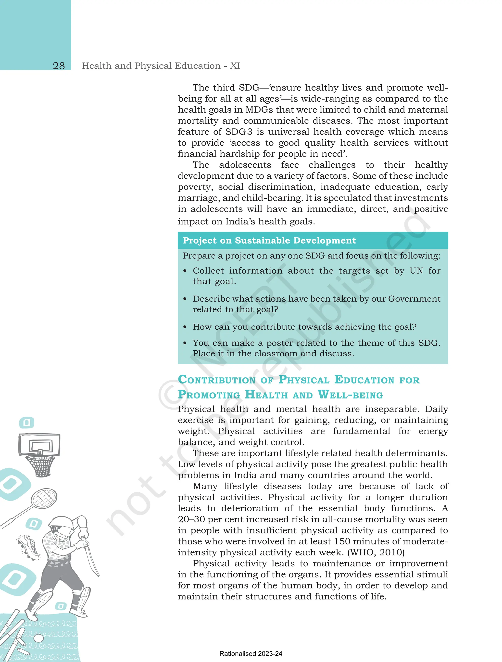 Health and Physical Education - XI
28
The third SDG—‘ensure healthy lives and promote well-
being for all at all ages’—is wide-ranging as compared to the
health goals in MDGs that were limited to child and maternal
mortality and communicable diseases. The most important
feature of SDG3 is universal health coverage which means
to provide ‘access to good quality health services without
financial hardship for people in need’.
The adolescents face challenges to their healthy
development due to a variety of factors. Some of these include
poverty, social discrimination, inadequate education, early
marriage, and child-bearing. It is speculated that investments
in adolescents will have an immediate, direct, and positive
impact on India’s health goals.
Project on Sustainable Development
Prepare a project on any one SDG and focus on the following:
•
• Collect information about the targets set by UN for
that goal.
•
• Describe what actions have been taken by our Government
related to that goal?
•
• How can you contribute towards achieving the goal?
•
• You can make a poster related to the theme of this SDG.
Place it in the classroom and discuss.
Contribution of Physical Education for
Promoting Health and Well-being
Physical health and mental health are inseparable. Daily
exercise is important for gaining, reducing, or maintaining
weight. Physical activities are fundamental for energy
balance, and weight control.
These are important lifestyle related health determinants.
Low levels of physical activity pose the greatest public health
problems in India and many countries around the world.
Many lifestyle diseases today are because of lack of
physical activities. Physical activity for a longer duration
leads to deterioration of the essential body functions. A
20–30 per cent increased risk in all-cause mortality was seen
in people with insufficient physical activity as compared to
those who were involved in at least 150 minutes of moderate-
intensity physical activity each week. (WHO, 2010)
Physical activity leads to maintenance or improvement
in the functioning of the organs. It provides essential stimuli
for most organs of the human body, in order to develop and
maintain their structures and functions of life.
Chap-2.indd 28 31-07-2020 15:25:12
Rationalised 2023-24
 