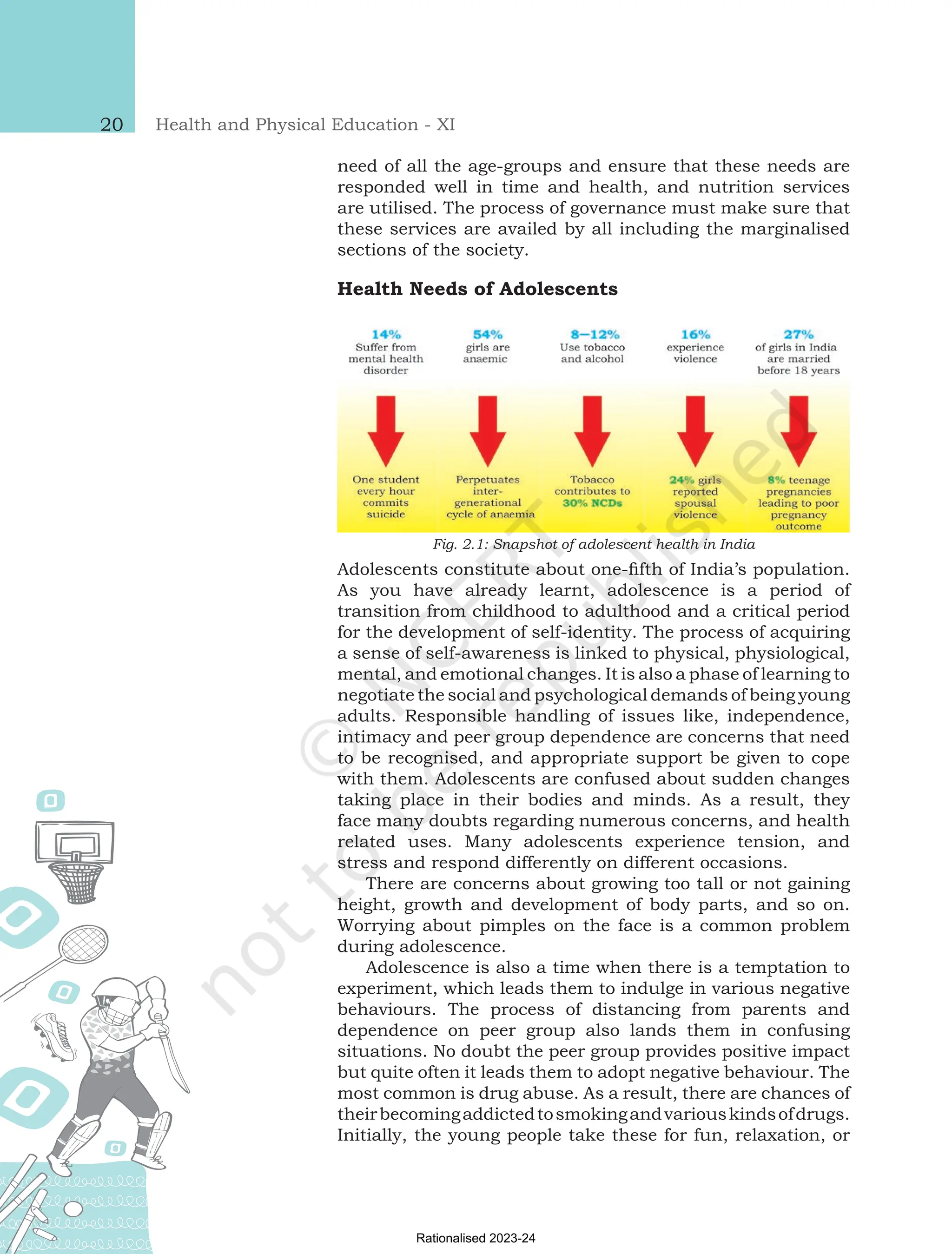 Health and Physical Education - XI
20
need of all the age-groups and ensure that these needs are
responded well in time and health, and nutrition services
are utilised. The process of governance must make sure that
these services are availed by all including the marginalised
sections of the society.
Health Needs of Adolescents
Fig. 2.1: Snapshot of adolescent health in India
Adolescents constitute about one-fifth of India’s population.
As you have already learnt, adolescence is a period of
transition from childhood to adulthood and a critical period
for the development of self-identity. The process of acquiring
a sense of self-awareness is linked to physical, physiological,
mental, and emotional changes. It is also a phase of learning to
negotiate the social and psychological demands of being young
adults. Responsible handling of issues like, independence,
intimacy and peer group dependence are concerns that need
to be recognised, and appropriate support be given to cope
with them. Adolescents are confused about sudden changes
taking place in their bodies and minds. As a result, they
face many doubts regarding numerous concerns, and health
related uses. Many adolescents experience tension, and
stress and respond differently on different occasions.
There are concerns about growing too tall or not gaining
height, growth and development of body parts, and so on.
Worrying about pimples on the face is a common problem
during adolescence.
Adolescence is also a time when there is a temptation to
experiment, which leads them to indulge in various negative
behaviours. The process of distancing from parents and
dependence on peer group also lands them in confusing
situations. No doubt the peer group provides positive impact
but quite often it leads them to adopt negative behaviour. The
most common is drug abuse. As a result, there are chances of
theirbecomingaddictedtosmokingandvariouskindsofdrugs.
Initially, the young people take these for fun, relaxation, or
Chap-2.indd 20 31-07-2020 15:25:12
Rationalised 2023-24
 