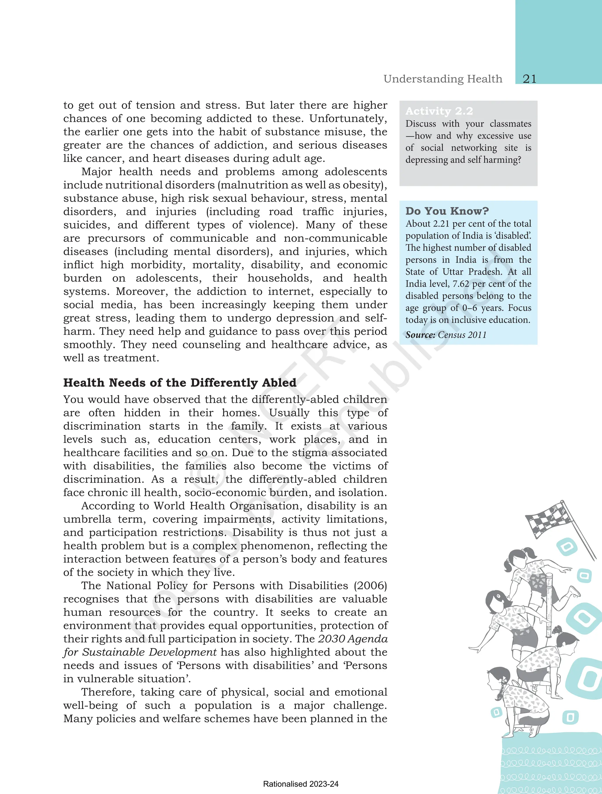Understanding Health 21
to get out of tension and stress. But later there are higher
chances of one becoming addicted to these. Unfortunately,
the earlier one gets into the habit of substance misuse, the
greater are the chances of addiction, and serious diseases
like cancer, and heart diseases during adult age.
Major health needs and problems among adolescents
include nutritional disorders (malnutrition as well as obesity),
substance abuse, high risk sexual behaviour, stress, mental
disorders, and injuries (including road traffic injuries,
suicides, and different types of violence). Many of these
are precursors of communicable and non-communicable
diseases (including mental disorders), and injuries, which
inflict high morbidity, mortality, disability, and economic
burden on adolescents, their households, and health
systems. Moreover, the addiction to internet, especially to
social media, has been increasingly keeping them under
great stress, leading them to undergo depression and self-
harm. They need help and guidance to pass over this period
smoothly. They need counseling and healthcare advice, as
well as treatment.
Health Needs of the Differently Abled
You would have observed that the differently-abled children
are often hidden in their homes. Usually this type of
discrimination starts in the family. It exists at various
levels such as, education centers, work places, and in
healthcare facilities and so on. Due to the stigma associated
with disabilities, the families also become the victims of
discrimination. As a result, the differently-abled children
face chronic ill health, socio-economic burden, and isolation.
According to World Health Organisation, disability is an
umbrella term, covering impairments, activity limitations,
and participation restrictions. Disability is thus not just a
health problem but is a complex phenomenon, reflecting the
interaction between features of a person’s body and features
of the society in which they live.
The National Policy for Persons with Disabilities (2006)
recognises that the persons with disabilities are valuable
human resources for the country. It seeks to create an
environment that provides equal opportunities, protection of
their rights and full participation in society. The 2030 Agenda
for Sustainable Development has also highlighted about the
needs and issues of ‘Persons with disabilities’ and ‘Persons
in vulnerable situation’.
Therefore, taking care of physical, social and emotional
well-being of such a population is a major challenge.
Many policies and welfare schemes have been planned in the
Do You Know?
About 2.21 per cent of the total
population of India is ‘disabled’.
The highest number of disabled
persons in India is from the
State of Uttar Pradesh. At all
India level, 7.62 per cent of the
disabled persons belong to the
age group of 0–6 years. Focus
today is on inclusive education.
Source: Census 2011
Activity 2.2
Discuss with your classmates
—how and why excessive use
of social networking site is
depressing and self harming?
Chap-2.indd 21 31-07-2020 15:25:12
Rationalised 2023-24
 