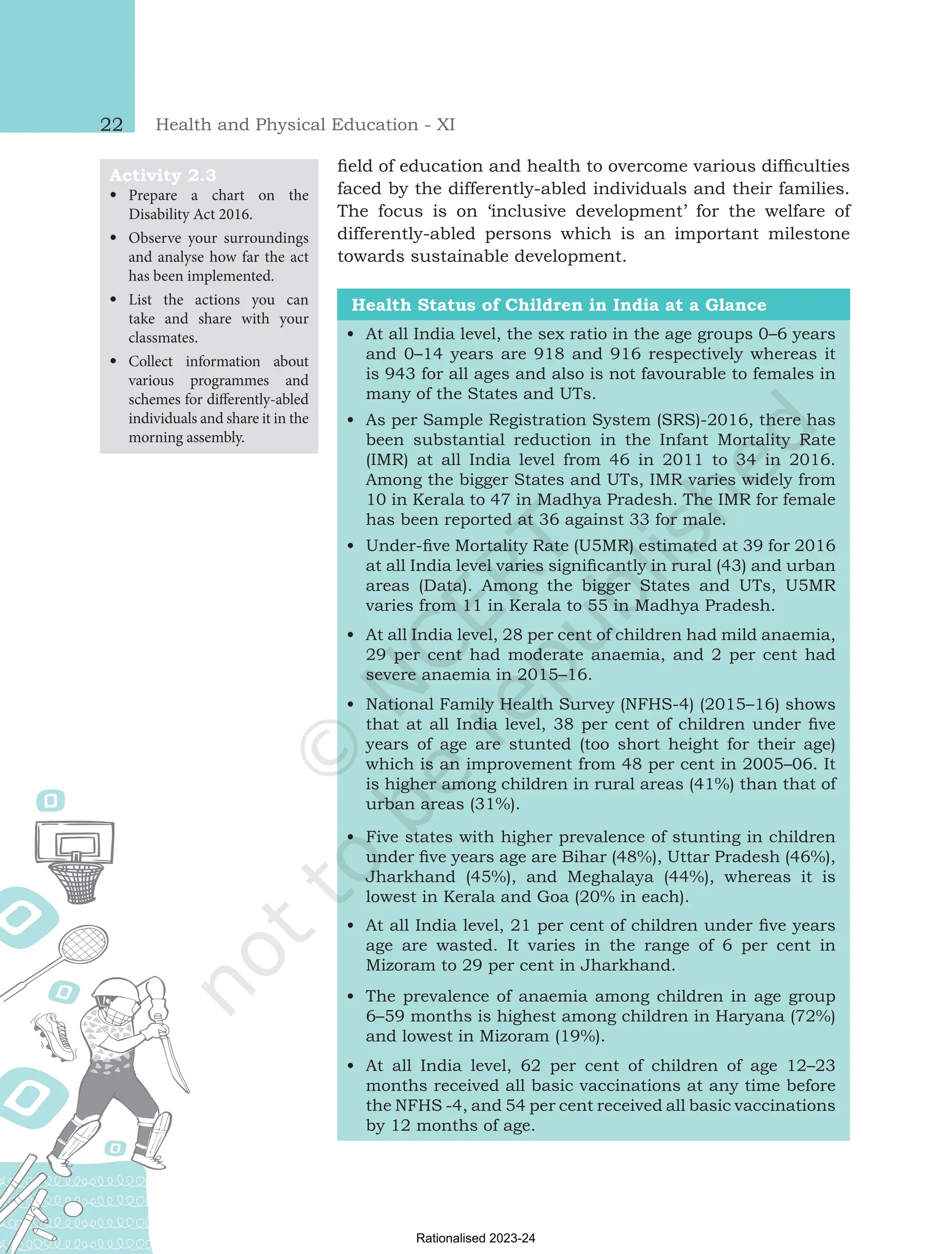 Health and Physical Education - XI
22
field of education and health to overcome various difficulties
faced by the differently-abled individuals and their families.
The focus is on ‘inclusive development’ for the welfare of
differently-abled persons which is an important milestone
towards sustainable development.
Health Status of Children in India at a Glance
•
• At all India level, the sex ratio in the age groups 0–6 years
and 0–14 years are 918 and 916 respectively whereas it
is 943 for all ages and also is not favourable to females in
many of the States and UTs.
•
• As per Sample Registration System (SRS)-2016, there has
been substantial reduction in the Infant Mortality Rate
(IMR) at all India level from 46 in 2011 to 34 in 2016.
Among the bigger States and UTs, IMR varies widely from
10 in Kerala to 47 in Madhya Pradesh. The IMR for female
has been reported at 36 against 33 for male.
•
• Under-five Mortality Rate (U5MR) estimated at 39 for 2016
at all India level varies significantly in rural (43) and urban
areas (Data). Among the bigger States and UTs, U5MR
varies from 11 in Kerala to 55 in Madhya Pradesh.
•
• At all India level, 28 per cent of children had mild anaemia,
29 per cent had moderate anaemia, and 2 per cent had
severe anaemia in 2015–16.
•
• National Family Health Survey (NFHS-4) (2015–16) shows
that at all India level, 38 per cent of children under five
years of age are stunted (too short height for their age)
which is an improvement from 48 per cent in 2005–06. It
is higher among children in rural areas (41%) than that of
urban areas (31%).
•
• Five states with higher prevalence of stunting in children
under five years age are Bihar (48%), Uttar Pradesh (46%),
Jharkhand (45%), and Meghalaya (44%), whereas it is
lowest in Kerala and Goa (20% in each).
•
• At all India level, 21 per cent of children under five years
age are wasted. It varies in the range of 6 per cent in
Mizoram to 29 per cent in Jharkhand.
•
• The prevalence of anaemia among children in age group
6–59 months is highest among children in Haryana (72%)
and lowest in Mizoram (19%).
•
• At all India level, 62 per cent of children of age 12–23
months received all basic vaccinations at any time before
the NFHS -4, and 54 per cent received all basic vaccinations
by 12 months of age.
Activity 2.3
•
• Prepare a chart on the
Disability Act 2016.
•
• Observe your surroundings
and analyse how far the act
has been implemented.
•
• List the actions you can
take and share with your
classmates.
•
• Collect information about
various programmes and
schemes for differently-abled
individuals and share it in the
morning assembly.
Chap-2.indd 22 31-07-2020 15:25:12
Rationalised 2023-24
 