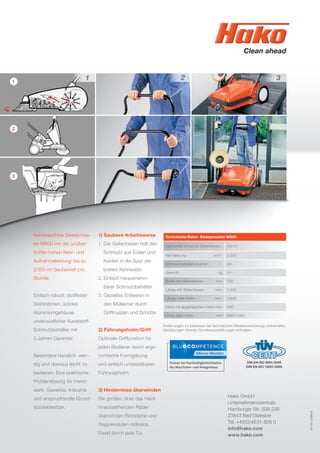 1
2
3
1) Saubere Arbeitsweise
1. Der Seitenbesen holt den
Schmutz aus Ecken und
Kanten in die Spur der
breiten Kehrwalze.
2. Einfach herausnehm-
barer Schmutzbehälter
3. Gezieltes Entleeren in
den Mülleimer durch
Griffmulden und Schütte
2) Führungsholm/Griff
Optimale Griffposition für
jeden Bediener durch ergo-
nomische Formgebung
und einfach umsteckbaren
Führungsholm
3) Hindernisse überwinden
Die großen, über das Heck
hinausstehenden Räder
überwinden Rinnsteine und
Treppenstufen mühelos.
Passt durch jede Tür.
81-00-2390/2
Technische Daten Sweepmaster M600
Kehrbreite ohne/mit Seitenbesen 48/67
Kehrleistung m2
/h 2.300
Schmutzbehältervolumen l 40
Gewicht kg 24
Breite mit Seitenbesen mm 790
Länge mit Seitenbesen mm 1.330
Länge über Holm mm 1.550
Höhe mit abgeklapptem Holm mm 390
Höhe über Holm mm 900/1.060
Änderungen im Interesse der technischen Weiterentwicklung vorbehalten.
Abbildungen können Sonderausstattungen enthalten.
Kehrmaschine Sweepmas-
ter M600 mit der unüber-
troffen hohen Kehr- und
Aufnahmeleistung: bis zu
2.300 m2
Sauberkeit pro
Stunde.
Einfach robust: stoßfester
Stahlrahmen, solides
Aluminiumgehäuse,
unverwüstlicher Kunststoff-
Schmutzbehälter mit
5 Jahren Garantie!
Besonders handlich, wen-
dig und überaus leicht zu
bedienen. Eine praktische
Problemlösung für Hand-
werk, Gewerbe, Industrie
und anspruchsvolle Grund-
stücksbesitzer.
Hako GmbH
Unternehmenszentrale
Hamburger Str. 209-239
23843 Bad Oldesloe
Tel. +49(0)4531-806 0
info@hako.com
www.hako.com
DIN EN ISO 9001:2008
DIN EN ISO 14001:2009
 