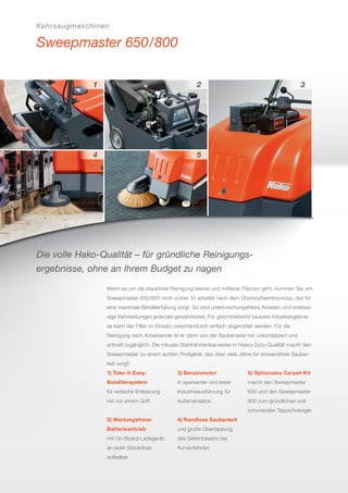 Kehrsaugmaschinen
Sweepmaster 650/800
Die volle Hako-Qualität – für gründliche Reinigungs-
ergebnisse, ohne an Ihrem Budget zu nagen
Wenn es um die staubfreie Reinigung kleiner und mittlerer Flächen geht, kommen Sie am
Sweepmaster 650/800 nicht vorbei. Er arbeitet nach dem Überkopfwerferprinzip, das für
eine maximale Behälterfüllung sorgt. So sind unterbrechungsfreies Arbeiten und erstklas-
sige Kehrleistungen jederzeit gewährleistet. Für gleichbleibend saubere Arbeitsergebnis-
se kann der Filter im Einsatz zwischendurch einfach abgerüttelt werden. Für die
Reinigung nach Arbeitsende ist er dann von der Sauberseite her unkompliziert und
schnell zugänglich. Die robuste Stahlrahmenbauweise in Heavy-Duty-Qualität macht den
Sweepmaster zu einem echten Proﬁgerät, das über viele Jahre für einwandfreie Sauber-
keit sorgt!
1) Take-it-Easy-
Behältersystem
für einfache Entleerung
mit nur einem Griff
2) Wartungsfreier
Batterieantrieb
mit On-Board-Ladegerät,
an jeder Steckdose
auﬂadbar
3) Benzinmotor
in sparsamer und leiser
Industrieausführung für
Außeneinsätze
4) Randlose Sauberkeit
und große Überlappung
des Seitenbesens bei
Kurvenfahrten
5) Optionales Carpet-Kit
macht den Sweepmaster
650 und den Sweepmaster
800 zum gründlichen und
schonenden Teppichreiniger
 