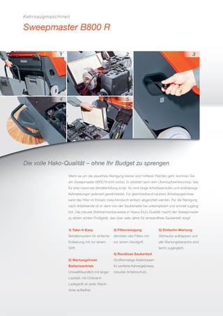 Kehrsaugmaschinen
Sweepmaster B800 R
Die volle Hako-Qualität – ohne Ihr Budget zu sprengen
Wenn es um die staubfreie Reinigung kleiner und mittlerer Flächen geht, kommen Sie
am Sweepmaster B800 Rnicht vorbei. Er arbeitet nach dem Überkopfwerferprinzip, das
für eine maximale Behälterfüllung sorgt. So sind lange Arbeitsperioden und erstklassige
Kehrleistungen jederzeit gewährleistet. Für gleichbleibend saubere Arbeitsergebnisse
kann der Filter im Einsatz zwischendurch einfach abgerüttelt werden. Für die Reinigung
nach Arbeitsende ist er dann von der Sauberseite her unkompliziert und schnell zugäng-
lich. Die robuste Stahlrahmenbauweise in Heavy-Duty-Qualität macht den Sweepmaster
zu einem echten Proﬁgerät, das über viele Jahre für einwandfreie Sauberkeit sorgt!
1) Take-it-Easy
Behältersystem für einfache
Entleerung mit nur einem
Griff.
2) Wartungsfreier
Batterieantrieb
Umweltfreundlich mit langer
Laufzeit; mit Onboard-
Ladegerät an jeder Steck-
dose auﬂadbar.
3) Filterreinigung
Abrütteln des Filters mit
nur einem Handgriff.
4) Randlose Sauberkeit
Großformatige Seitenbesen
für perfekte Kehrergebnisse,
robuster Anfahrschutz.
5) Einfache Wartung
Sitzhaube aufklappen und
alle Wartungsbereiche sind
leicht zugänglich.
 