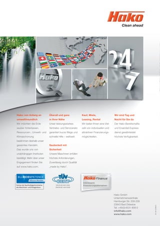 81-00-2398/2
Hako: von Anfang an
umweltfreundlich
Wir möchten die Erde
sauber hinterlassen.
Ressourcen-, Umwelt- und
Klimaschonung
bestimmen deshalb unser
gesamtes Handeln.
Das wurde uns von
unabhängigen Instituten
bestätigt. Mehr über unser
Engagement ﬁnden Sie
auf www.hako.com.
Überall und ganz
in Ihrer Nähe
Unser leistungsstarkes
Vertriebs- und Servicenetz
garantiert kurze Wege und
schnelle Hilfe – weltweit.
Sauberkeit mit
Sicherheit
Unsere Maschinen erfüllen
höchste Anforderungen.
Zuverlässig durch Qualität
„made by Hako“.
Kauf, Miete,
Leasing, Rental
Wir bieten Ihnen eine Viel-
zahl von individuellen und
attraktiven Finanzierungs-
möglichkeiten.
Wir sind Tag und
Nacht für Sie da
Der Hako-Bereitschafts-
und Ersatzteil-Express-
dienst gewährleistet
höchste Verfügbarkeit.
Hako GmbH
Unternehmenszentrale
Hamburger Str. 209-239
23843 Bad Oldesloe
Tel. +49(0)4531-806 0
info@hako.com
www.hako.com
DIN EN ISO 9001:2008
DIN EN ISO 14001:2009
Interessante
Finanzierungsalternativen
 