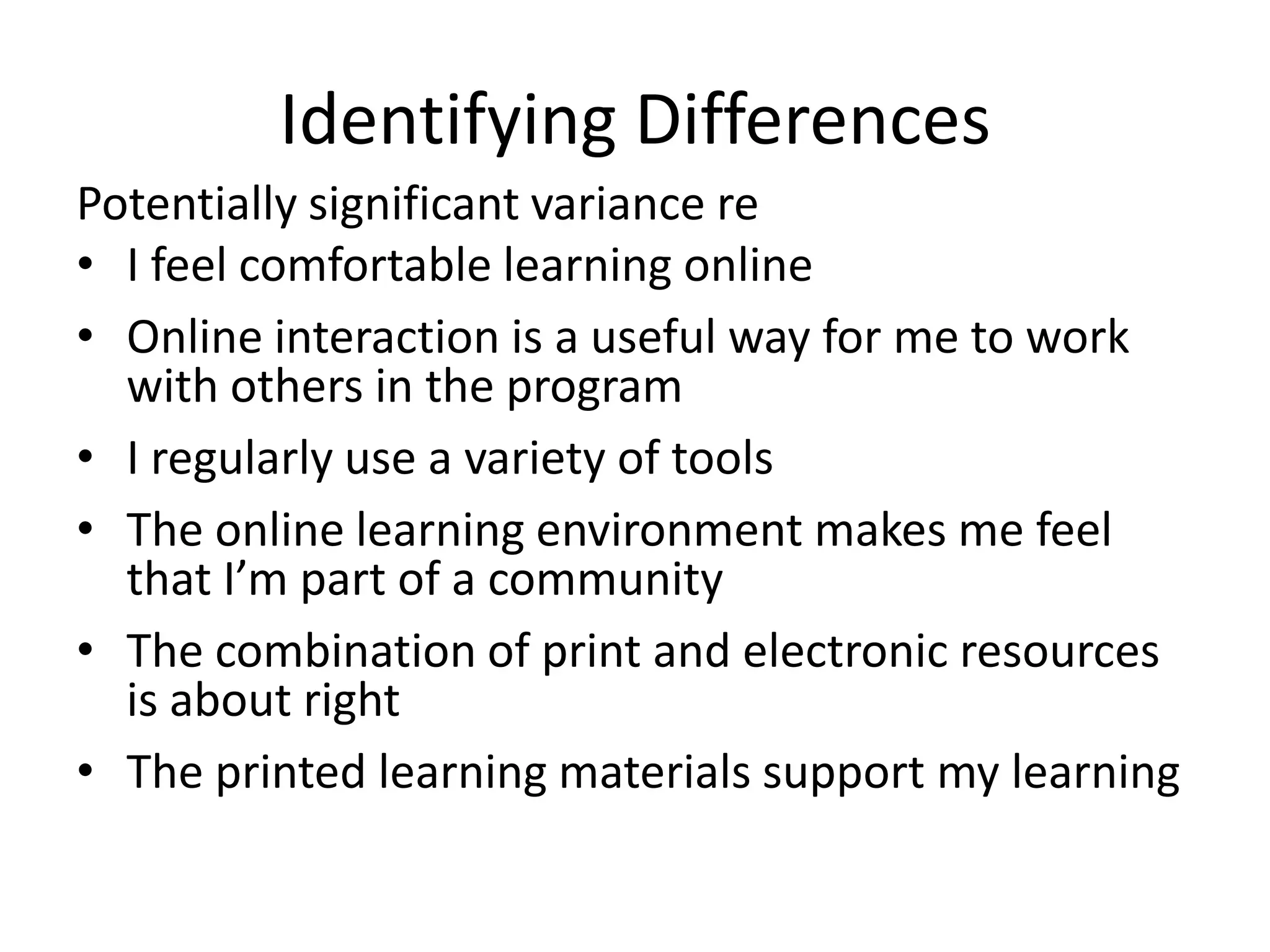 Identifying Differences
Potentially significant variance re
• I feel comfortable learning online
• Online interaction is a useful way for me to work
  with others in the program
• I regularly use a variety of tools
• The online learning environment makes me feel
  that I’m part of a community
• The combination of print and electronic resources
  is about right
• The printed learning materials support my learning
 