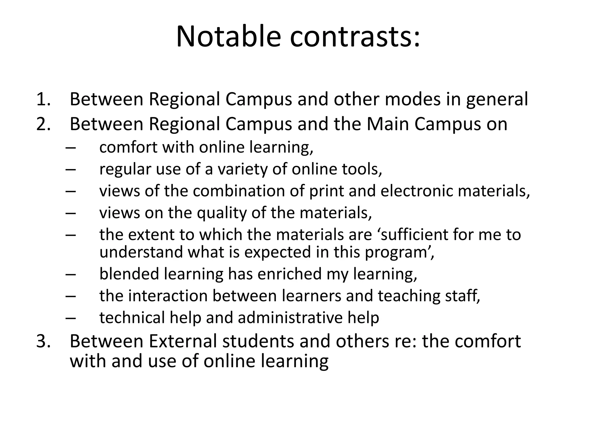 Notable contrasts:
1. Between Regional Campus and other modes in general
2. Between Regional Campus and the Main Campus on
   –   comfort with online learning,
   –   regular use of a variety of online tools,
   –   views of the combination of print and electronic materials,
   –   views on the quality of the materials,
   –   the extent to which the materials are ‘sufficient for me to
       understand what is expected in this program’,
   –   blended learning has enriched my learning,
   –   the interaction between learners and teaching staff,
   –   technical help and administrative help
3. Between External students and others re: the comfort
   with and use of online learning
 