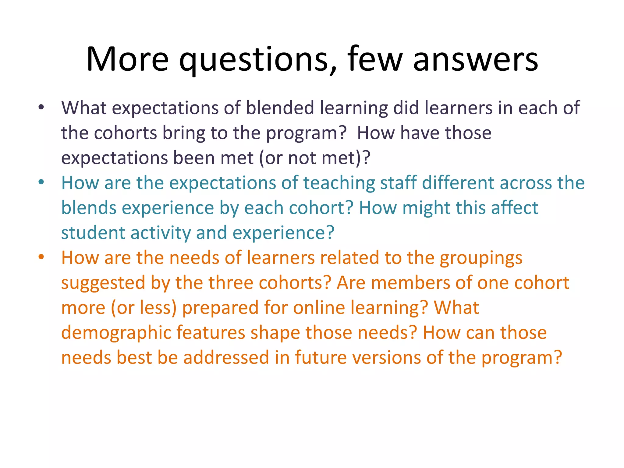 More questions, few answers
• What expectations of blended learning did learners in each of
  the cohorts bring to the program? How have those
  expectations been met (or not met)?
• How are the expectations of teaching staff different across the
  blends experience by each cohort? How might this affect
  student activity and experience?
• How are the needs of learners related to the groupings
  suggested by the three cohorts? Are members of one cohort
  more (or less) prepared for online learning? What
  demographic features shape those needs? How can those
  needs best be addressed in future versions of the program?
 