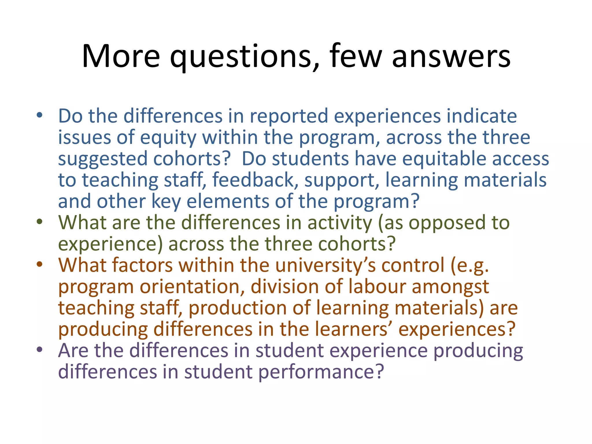 More questions, few answers
• Do the differences in reported experiences indicate
  issues of equity within the program, across the three
  suggested cohorts? Do students have equitable access
  to teaching staff, feedback, support, learning materials
  and other key elements of the program?
• What are the differences in activity (as opposed to
  experience) across the three cohorts?
• What factors within the university’s control (e.g.
  program orientation, division of labour amongst
  teaching staff, production of learning materials) are
  producing differences in the learners’ experiences?
• Are the differences in student experience producing
  differences in student performance?
 