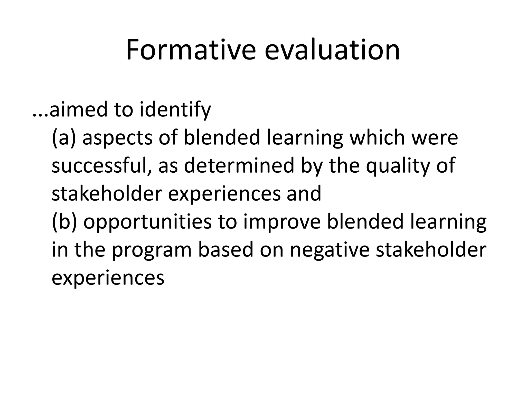 Formative evaluation
...aimed to identify
   (a) aspects of blended learning which were
   successful, as determined by the quality of
   stakeholder experiences and
   (b) opportunities to improve blended learning
   in the program based on negative stakeholder
   experiences
 