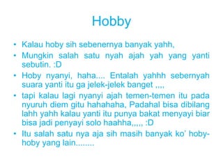 Hobby 
• Kalau hoby sih sebenernya banyak yahh, 
• Mungkin salah satu nyah ajah yah yang yanti 
sebutin. :D 
• Hoby nyanyi, haha.... Entalah yahhh sebernyah 
suara yanti itu ga jelek-jelek banget ,,,, 
• tapi kalau lagi nyanyi ajah temen-temen itu pada 
nyuruh diem gitu hahahaha, Padahal bisa dibilang 
lahh yahh kalau yanti itu punya bakat menyayi biar 
bisa jadi penyayi solo haahha,,,,, :D 
• Itu salah satu nya aja sih masih banyak ko’ hoby-hoby 
yang lain........ 
 