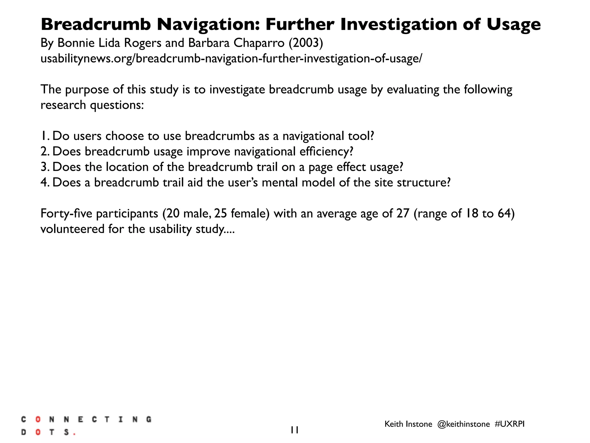 Keith Instone @keithinstone #UXRPI
11
Breadcrumb Navigation: Further Investigation of Usage
By Bonnie Lida Rogers and Barbara Chaparro (2003)
usabilitynews.org/breadcrumb-navigation-further-investigation-of-usage/
The purpose of this study is to investigate breadcrumb usage by evaluating the following
research questions:
1. Do users choose to use breadcrumbs as a navigational tool?
2. Does breadcrumb usage improve navigational efﬁciency?
3. Does the location of the breadcrumb trail on a page effect usage?
4. Does a breadcrumb trail aid the user’s mental model of the site structure?
Forty-ﬁve participants (20 male, 25 female) with an average age of 27 (range of 18 to 64)
volunteered for the usability study....
 
