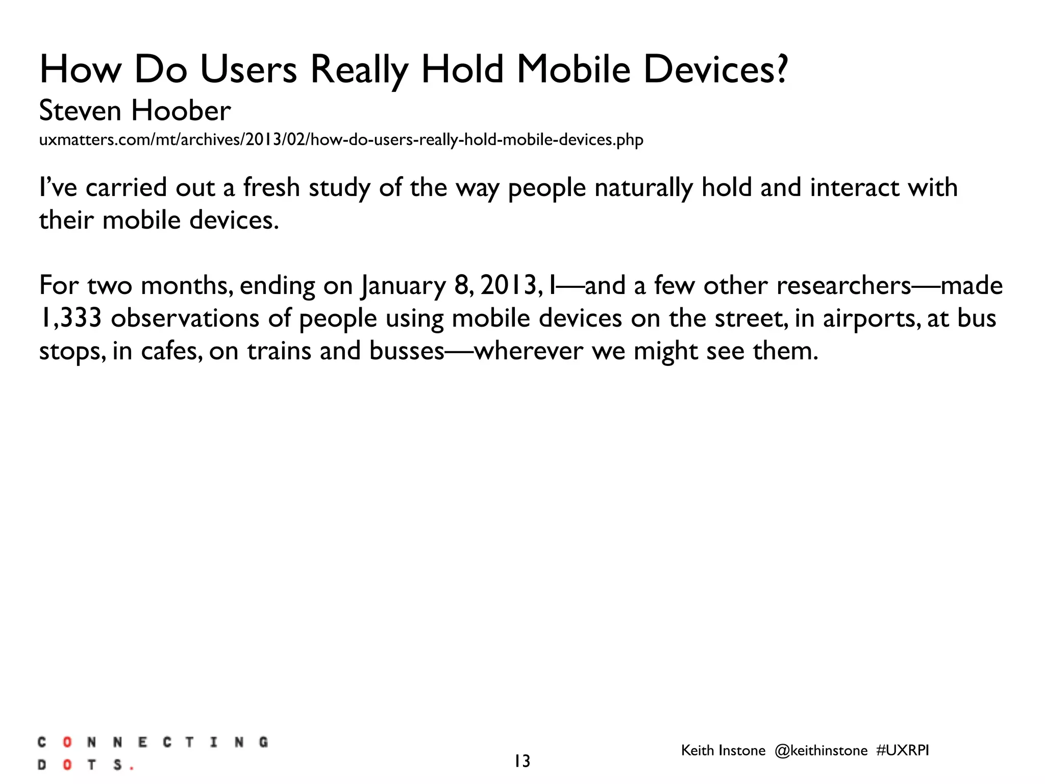 Keith Instone @keithinstone #UXRPI
13
How Do Users Really Hold Mobile Devices?
Steven Hoober
uxmatters.com/mt/archives/2013/02/how-do-users-really-hold-mobile-devices.php
I’ve carried out a fresh study of the way people naturally hold and interact with
their mobile devices.
For two months, ending on January 8, 2013, I—and a few other researchers—made
1,333 observations of people using mobile devices on the street, in airports, at bus
stops, in cafes, on trains and busses—wherever we might see them.
 