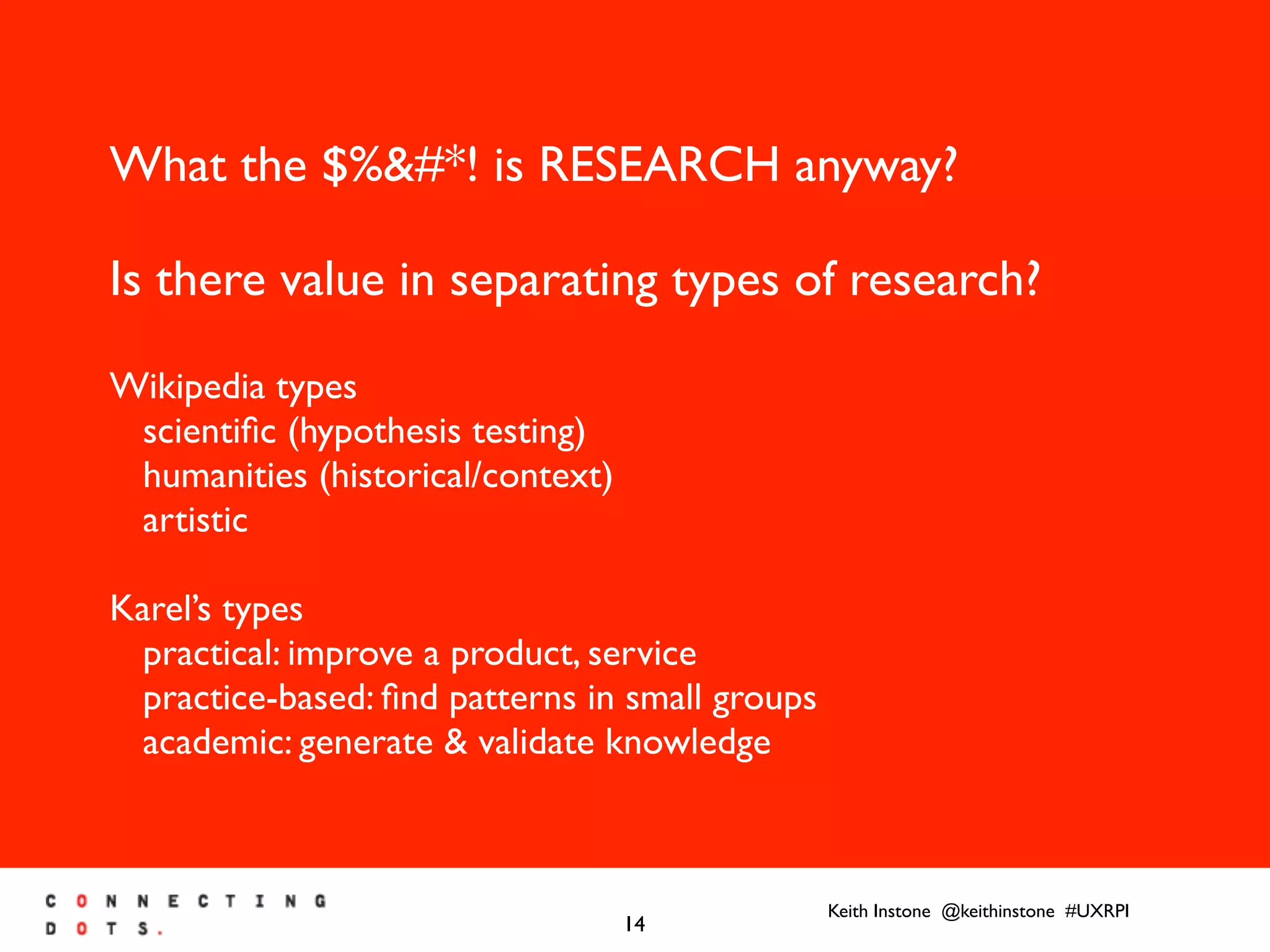 Keith Instone @keithinstone #UXRPI
14
What the $%&#*! is RESEARCH anyway?
Is there value in separating types of research?
Wikipedia types
scientiﬁc (hypothesis testing)
humanities (historical/context)
artistic
Karel’s types
practical: improve a product, service
practice-based: ﬁnd patterns in small groups
academic: generate & validate knowledge
 