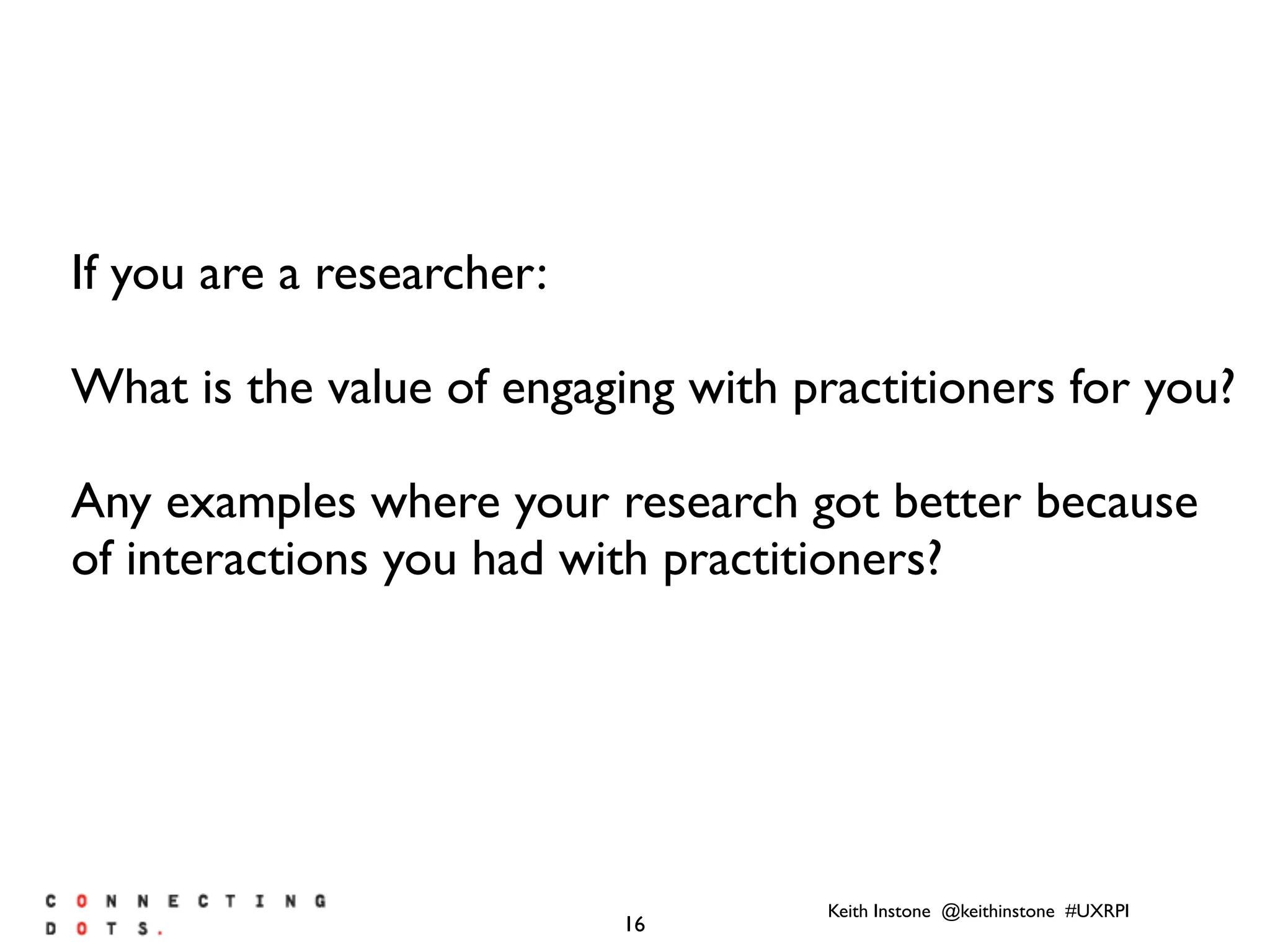 Keith Instone @keithinstone #UXRPI
16
If you are a researcher:
What is the value of engaging with practitioners for you?
Any examples where your research got better because
of interactions you had with practitioners?
 