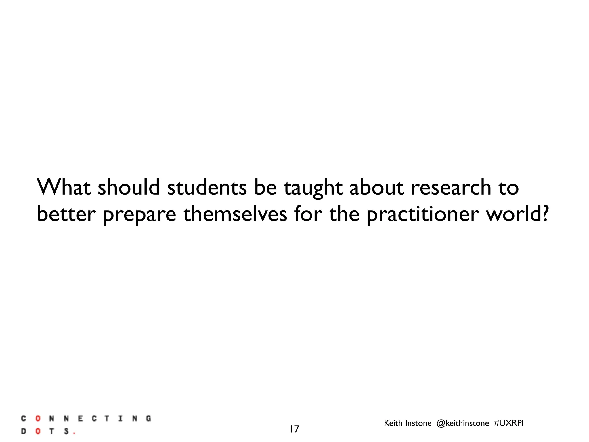 Keith Instone @keithinstone #UXRPI
17
What should students be taught about research to
better prepare themselves for the practitioner world?
 