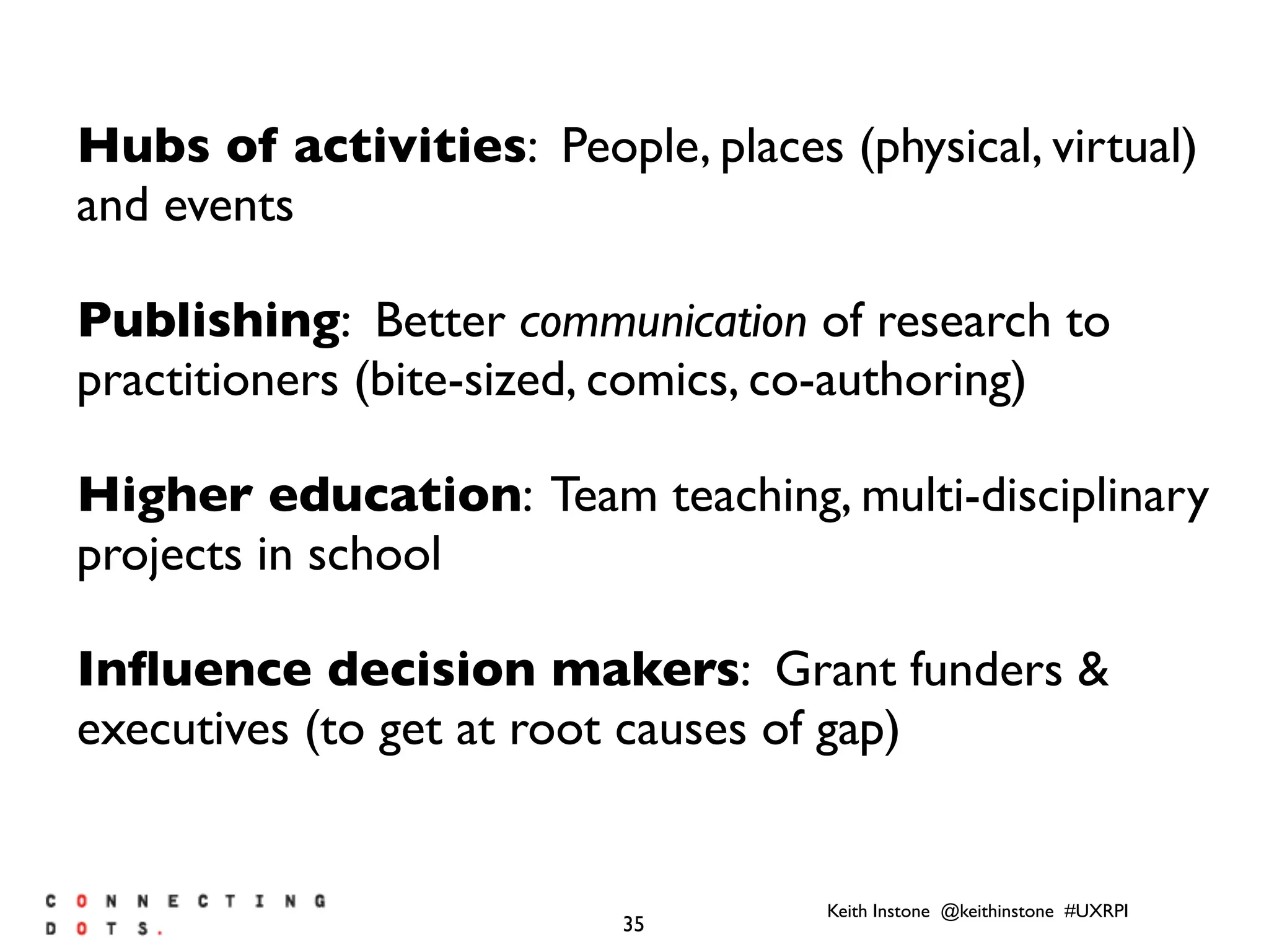 Keith Instone @keithinstone #UXRPI
35
Hubs of activities: People, places (physical, virtual)
and events
Publishing: Better communication of research to
practitioners (bite-sized, comics, co-authoring)
Higher education: Team teaching, multi-disciplinary
projects in school
Inﬂuence decision makers: Grant funders &
executives (to get at root causes of gap)
 
