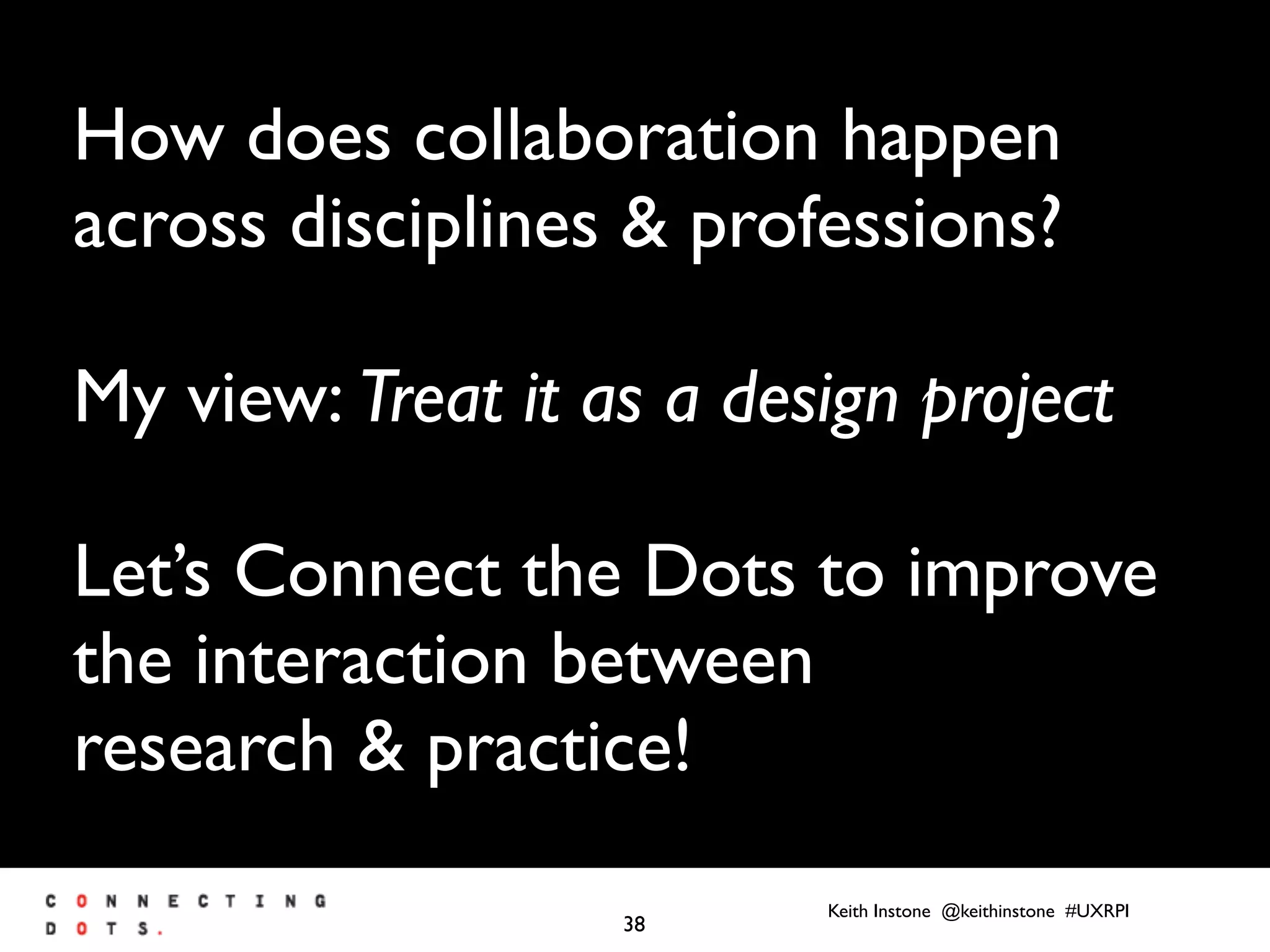 Keith Instone @keithinstone #UXRPI
38
How does collaboration happen
across disciplines & professions?
My view: Treat it as a design project
Let’s Connect the Dots to improve
the interaction between
research & practice!
 