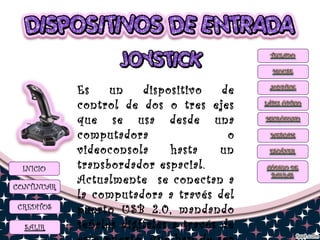Es un dispositivo de
control de dos o tres ejes
que se usa desde una
computadora o
videoconsola hasta un
transbordador espacial.
Actualmente se conectan a
la computadora a través del
puerto USB 2.0, mandando
señales digitales a través de
 