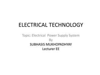 ELECTRICAL TECHNOLOGY
Topic: Electrical Power Supply System
By
SUBHASIS MUKHOPADHYAY
Lecturer EE
 