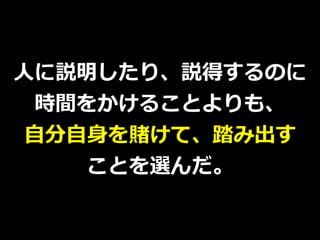 ⼈に説明したり、説得するのに
時間をかけることよりも、
⾃分⾃⾝を賭けて、踏み出す
ことを選んだ。
 