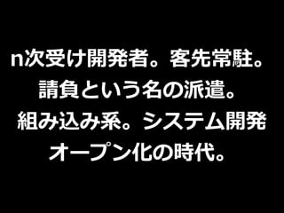 n次受け開発者。客先常駐。
請負という名の派遣。
組み込み系。システム開発
オープン化の時代。
 