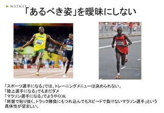 「あるべき姿」を曖昧にしない
「スポーツ選手になる」では、トレーニングメニューは決められない。
「陸上選手になる」でもまだダメ
「マラソン選手になる」でようやくOK
「終盤で粘り強く、トラック勝負にもつれ込んでもスピードで負けないマラソン選手」という
具体性が望ましい。
 