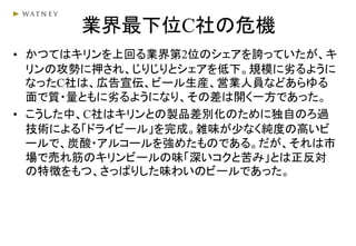 業界最下位C社の危機
• かつてはキリンを上回る業界第2位のシェアを誇っていたが、キ
リンの攻勢に押され、じりじりとシェアを低下。規模に劣るように
なったC社は、広告宣伝、ビール生産、営業人員などあらゆる
面で質・量ともに劣るようになり、その差は開く一方であった。
• こうした中、C社はキリンとの製品差別化のために独自のろ過
技術による「ドライビール」を完成。雑味が少なく純度の高いビ
ールで、炭酸・アルコールを強めたものである。だが、それは市
場で売れ筋のキリンビールの味「深いコクと苦み」とは正反対
の特徴をもつ、さっぱりした味わいのビールであった。
 