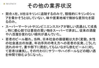 その他の業界状況
• 競合A社、B社はキリンに追随するのみで、積極的にキリンのシェ
アを脅かそうとはしていない。味や営業地域で微妙な差別化を図
るのみ。
• スーパーマーケットやコンビニエンスストアが新しい流通として成長
。特に都心部では普段の買い物をスーパーで済まし、従来の酒屋
や八百屋を使わない傾向が進んでいた。
• 若者のビール離れ。当時、日本社会の価値観は大きく変貌。女性
の社会進出の加速、年功序列の考え方への若者の反発。こうした
流れの中で、妻や部下に酌をしてもらいながら飲むビールに対し
て若者は嫌気し、その代わりにサワーやハイボールなどの軽い酒
を仲間で飲むようになった。
 