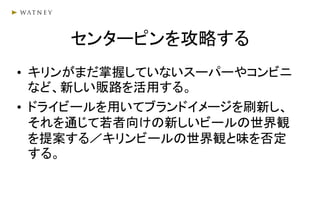 センターピンを攻略する
• キリンがまだ掌握していないスーパーやコンビニ
など、新しい販路を活用する。
• ドライビールを用いてブランドイメージを刷新し、
それを通じて若者向けの新しいビールの世界観
を提案する／キリンビールの世界観と味を否定
する。
 