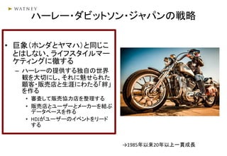 ハーレー・ダビットソン・ジャパンの戦略
• 巨象（ホンダとヤマハ）と同じこ
とはしない、ライフスタイルマー
ケティングに徹する
– ハーレーの提供する独自の世界
観を大切にし、それに魅せられた
顧客・販売店と生涯にわたる「絆」
を作る
• 審査して販売協力店を整理する
• 販売店とユーザーとメーカーを結ぶ
データベースを作る
• HDJがユーザーのイベントをリード
する
→1985年以来20年以上一貫成長
 
