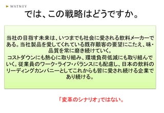 では、この戦略はどうですか。
「変革のシナリオ」ではない。
当社の目指す未来は、いつまでも社会に愛される飲料メーカーで
ある。当社製品を愛してくれている既存顧客の要望にこたえ、味・
品質を常に磨き続けていく。
コストダウンにも熱心に取り組み、環境負荷低減にも取り組んで
いく。従業員のワーク・ライフ・バランスにも配慮し、日本の飲料の
リーディングカンパニーとしてこれからも皆に愛され続ける企業で
あり続ける。
 