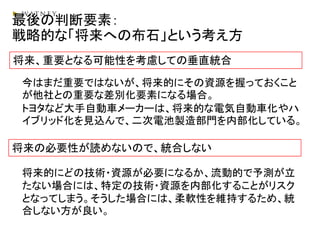 最後の判断要素：
戦略的な「将来への布石」という考え方
将来、重要となる可能性を考慮しての垂直統合
将来の必要性が読めないので、統合しない
今はまだ重要ではないが、将来的にその資源を握っておくこと
が他社との重要な差別化要素になる場合。
トヨタなど大手自動車メーカーは、将来的な電気自動車化やハ
イブリッド化を見込んで、二次電池製造部門を内部化している。
将来的にどの技術・資源が必要になるか、流動的で予測が立
たない場合には、特定の技術・資源を内部化することがリスク
となってしまう。そうした場合には、柔軟性を維持するため、統
合しない方が良い。
 