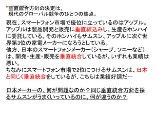 垂直統合方針の決定は、
現代のグローバル競争のひとつの焦点。
現在、スマートフォン市場で優位に立っているのはアップル。
アップルは製品開発と販売に垂直絞込みし、生産をホンハイ
に委託している。そのホンハイもサムスン、アップルに次ぐ世
界第3位の家電メーカーになろうとしている。
他方、日本のスマートフォンメーカー（シャープ、ソニーなど）
は、開発・生産・販売を垂直統合しているが、いずれも業績は
悪い。
ちなみにスマートフォン市場で2位につけるサムスンは、日本
と同じく垂直統合をしているが、こちらは業績好調だ…
日本メーカーの、何が問題なのか？同じ垂直統合方針を採
るサムスンがうまくいっているのに、何が違うのか？
 