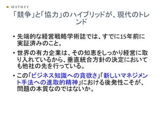 • 先端的な経営戦略学術誌では、すでに15年前に
実証済みのこと。
• 世界の有力企業は、その知恵をしっかり経営に取
り入れているから、垂直統合方針の決定において
も他社の先を行っている。
• この「ビジネス知識への貪欲さ」「新しいマネジメン
ト手法への進取的精神」における後発性こそが、
問題の本質なのではないか。
「競争」と「協力」のハイブリッドが、現代のトレ
ンド
 