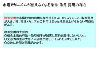 市場メカニズムが使えなくなる条件：取引費用の存在
取引費用＝市場取引の利用に発生するコストやリスクのこと。取引費用
が大きい時、市場メカニズムの利用は狙った成果を上げられない可能性
がある。
取引費用の主要因
○機会主義的行動＝取引相手が誠実に契約を履行しないリスク。
○交渉力の差が大きい＝価格が釣り上げられたりするリスク。
○交渉に時間と費用がかかる。
 