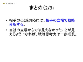まとめ（2/3)
• 相手のことを知るには、相手の立場で戦略
分析する。
• 自社の立場からでは見えなかったことが見
えるようになれば、戦略思考力は一歩成長。
 