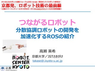 つながるロボット
分散協調ロボットの開発を
加速化するROSの紹介
⾼瀬 英希
京都⼤学／JSTさきがけ
takase@i.kyoto-u.ac.jp
 