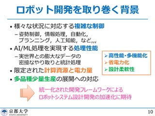 ロボット開発を取り巻く背景
• 様々な状況に対応する複雑な制御
­ 姿勢制御，情報処理，⾃動化，
プランニング，⼈⼯知能，など,,,
• AI/ML処理を実現する処理性能
­ 実世界との膨⼤なデータの
密接なやり取りと統計処理
• 限定された計算資源と電⼒量
• 多品種少量⽣産の展開への対応
10
Ø⾼性能･多機能化
Ø省電⼒化
Ø設計柔軟性
統⼀化された開発フレームワークによる
ロボットシステム設計開発の加速化に期待
 