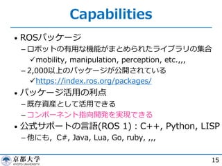 Capabilities
• ROSパッケージ
­ ロボットの有⽤な機能がまとめられたライブラリの集合
ümobility, manipulation, perception, etc.,,,
­ 2,000以上のパッケージが公開されている
ühttps://index.ros.org/packages/
• パッケージ活⽤の利点
­ 既存資産として活⽤できる
­ コンポーネント指向開発を実現できる
• 公式サポートの⾔語(ROS 1)︓C++, Python, LISP
­ 他にも，C#, Java, Lua, Go, ruby, ,,,
15
 
